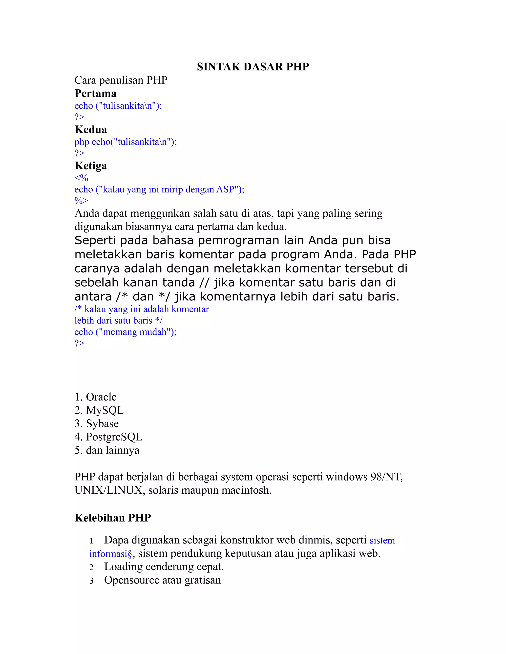 SINTAK DASAR PHP
Cara penulisan PHP
Pertama
echo ("tulisankitan");
?>

Kedua
php echo("tulisankitan");
?>

Ketiga
<%
echo ("kalau yang ini mirip dengan ASP");
%>

Anda dapat menggunkan salah satu di atas, tapi yang paling sering
digunakan biasannya cara pertama dan kedua.
Seperti pada bahasa pemrograman lain Anda pun bisa
meletakkan baris komentar pada program Anda. Pada PHP
caranya adalah dengan meletakkan komentar tersebut di
sebelah kanan tanda // jika komentar satu baris dan di
antara /* dan */ jika komentarnya lebih dari satu baris.
/* kalau yang ini adalah komentar
lebih dari satu baris */
echo ("memang mudah");
?>

1. Oracle
2. MySQL
3. Sybase
4. PostgreSQL
5. dan lainnya
PHP dapat berjalan di berbagai system operasi seperti windows 98/NT,
UNIX/LINUX, solaris maupun macintosh.
Kelebihan PHP
Dapa digunakan sebagai konstruktor web dinmis, seperti sistem
informasi§, sistem pendukung keputusan atau juga aplikasi web.
2 Loading cenderung cepat.
3 Opensource atau gratisan
1

 