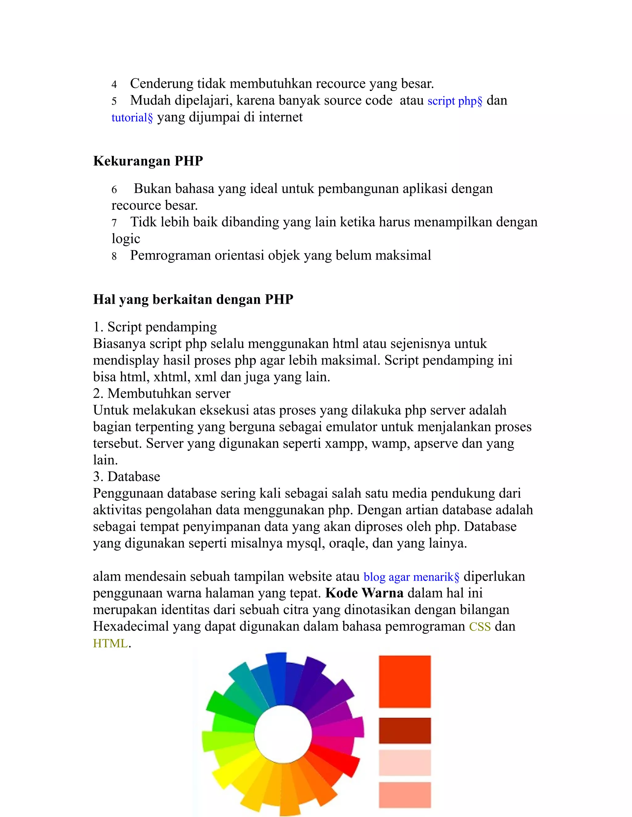 Cenderung tidak membutuhkan recource yang besar.
5 Mudah dipelajari, karena banyak source code atau script php§ dan
tutorial§ yang dijumpai di internet
4

Kekurangan PHP
Bukan bahasa yang ideal untuk pembangunan aplikasi dengan
recource besar.
7 Tidk lebih baik dibanding yang lain ketika harus menampilkan dengan
logic
8 Pemrograman orientasi objek yang belum maksimal
6

Hal yang berkaitan dengan PHP
1. Script pendamping
Biasanya script php selalu menggunakan html atau sejenisnya untuk
mendisplay hasil proses php agar lebih maksimal. Script pendamping ini
bisa html, xhtml, xml dan juga yang lain.
2. Membutuhkan server
Untuk melakukan eksekusi atas proses yang dilakuka php server adalah
bagian terpenting yang berguna sebagai emulator untuk menjalankan proses
tersebut. Server yang digunakan seperti xampp, wamp, apserve dan yang
lain.
3. Database
Penggunaan database sering kali sebagai salah satu media pendukung dari
aktivitas pengolahan data menggunakan php. Dengan artian database adalah
sebagai tempat penyimpanan data yang akan diproses oleh php. Database
yang digunakan seperti misalnya mysql, oraqle, dan yang lainya.
alam mendesain sebuah tampilan website atau blog agar menarik§ diperlukan
penggunaan warna halaman yang tepat. Kode Warna dalam hal ini
merupakan identitas dari sebuah citra yang dinotasikan dengan bilangan
Hexadecimal yang dapat digunakan dalam bahasa pemrograman CSS dan
HTML.

 