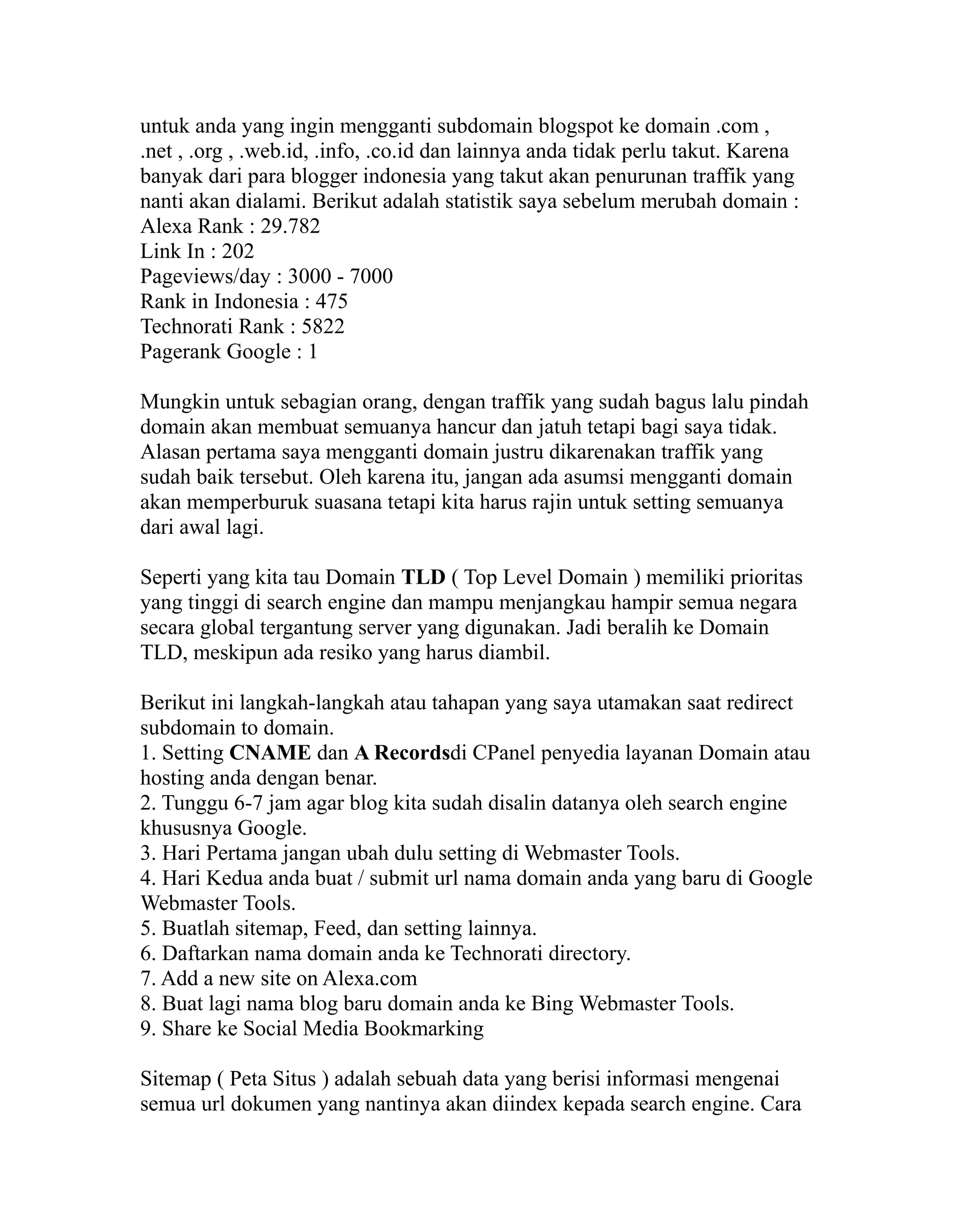 untuk anda yang ingin mengganti subdomain blogspot ke domain .com ,
.net , .org , .web.id, .info, .co.id dan lainnya anda tidak perlu takut. Karena
banyak dari para blogger indonesia yang takut akan penurunan traffik yang
nanti akan dialami. Berikut adalah statistik saya sebelum merubah domain :
Alexa Rank : 29.782
Link In : 202
Pageviews/day : 3000 - 7000
Rank in Indonesia : 475
Technorati Rank : 5822
Pagerank Google : 1
Mungkin untuk sebagian orang, dengan traffik yang sudah bagus lalu pindah
domain akan membuat semuanya hancur dan jatuh tetapi bagi saya tidak.
Alasan pertama saya mengganti domain justru dikarenakan traffik yang
sudah baik tersebut. Oleh karena itu, jangan ada asumsi mengganti domain
akan memperburuk suasana tetapi kita harus rajin untuk setting semuanya
dari awal lagi.
Seperti yang kita tau Domain TLD ( Top Level Domain ) memiliki prioritas
yang tinggi di search engine dan mampu menjangkau hampir semua negara
secara global tergantung server yang digunakan. Jadi beralih ke Domain
TLD, meskipun ada resiko yang harus diambil.
Berikut ini langkah-langkah atau tahapan yang saya utamakan saat redirect
subdomain to domain.
1. Setting CNAME dan A Recordsdi CPanel penyedia layanan Domain atau
hosting anda dengan benar.
2. Tunggu 6-7 jam agar blog kita sudah disalin datanya oleh search engine
khususnya Google.
3. Hari Pertama jangan ubah dulu setting di Webmaster Tools.
4. Hari Kedua anda buat / submit url nama domain anda yang baru di Google
Webmaster Tools.
5. Buatlah sitemap, Feed, dan setting lainnya.
6. Daftarkan nama domain anda ke Technorati directory.
7. Add a new site on Alexa.com
8. Buat lagi nama blog baru domain anda ke Bing Webmaster Tools.
9. Share ke Social Media Bookmarking
Sitemap ( Peta Situs ) adalah sebuah data yang berisi informasi mengenai
semua url dokumen yang nantinya akan diindex kepada search engine. Cara

 