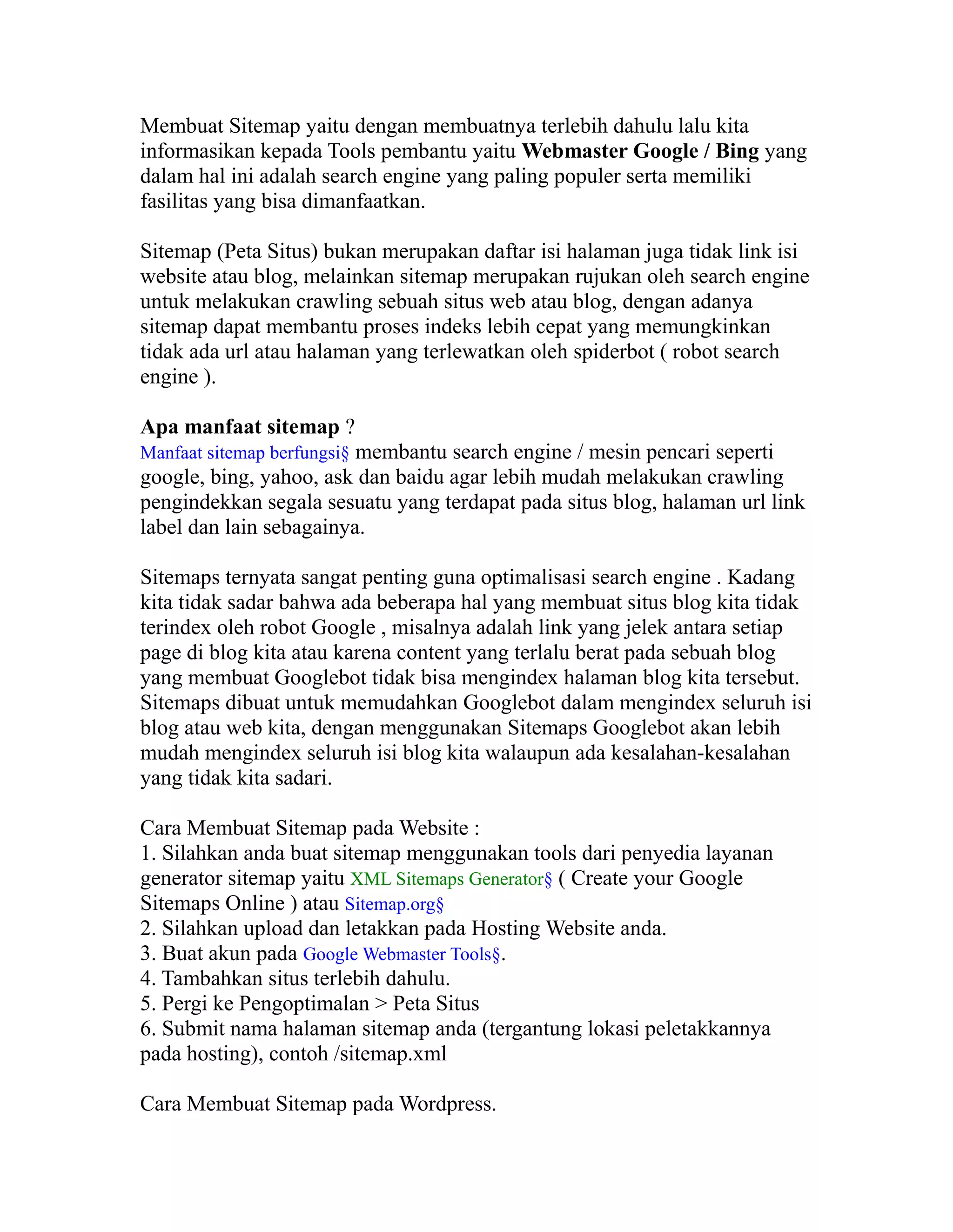 Membuat Sitemap yaitu dengan membuatnya terlebih dahulu lalu kita
informasikan kepada Tools pembantu yaitu Webmaster Google / Bing yang
dalam hal ini adalah search engine yang paling populer serta memiliki
fasilitas yang bisa dimanfaatkan.
Sitemap (Peta Situs) bukan merupakan daftar isi halaman juga tidak link isi
website atau blog, melainkan sitemap merupakan rujukan oleh search engine
untuk melakukan crawling sebuah situs web atau blog, dengan adanya
sitemap dapat membantu proses indeks lebih cepat yang memungkinkan
tidak ada url atau halaman yang terlewatkan oleh spiderbot ( robot search
engine ).
Apa manfaat sitemap ?
Manfaat sitemap berfungsi§ membantu search engine / mesin pencari seperti

google, bing, yahoo, ask dan baidu agar lebih mudah melakukan crawling
pengindekkan segala sesuatu yang terdapat pada situs blog, halaman url link
label dan lain sebagainya.
Sitemaps ternyata sangat penting guna optimalisasi search engine . Kadang
kita tidak sadar bahwa ada beberapa hal yang membuat situs blog kita tidak
terindex oleh robot Google , misalnya adalah link yang jelek antara setiap
page di blog kita atau karena content yang terlalu berat pada sebuah blog
yang membuat Googlebot tidak bisa mengindex halaman blog kita tersebut.
Sitemaps dibuat untuk memudahkan Googlebot dalam mengindex seluruh isi
blog atau web kita, dengan menggunakan Sitemaps Googlebot akan lebih
mudah mengindex seluruh isi blog kita walaupun ada kesalahan-kesalahan
yang tidak kita sadari.
Cara Membuat Sitemap pada Website :
1. Silahkan anda buat sitemap menggunakan tools dari penyedia layanan
generator sitemap yaitu XML Sitemaps Generator§ ( Create your Google
Sitemaps Online ) atau Sitemap.org§
2. Silahkan upload dan letakkan pada Hosting Website anda.
3. Buat akun pada Google Webmaster Tools§.
4. Tambahkan situs terlebih dahulu.
5. Pergi ke Pengoptimalan > Peta Situs
6. Submit nama halaman sitemap anda (tergantung lokasi peletakkannya
pada hosting), contoh /sitemap.xml
Cara Membuat Sitemap pada Wordpress.

 