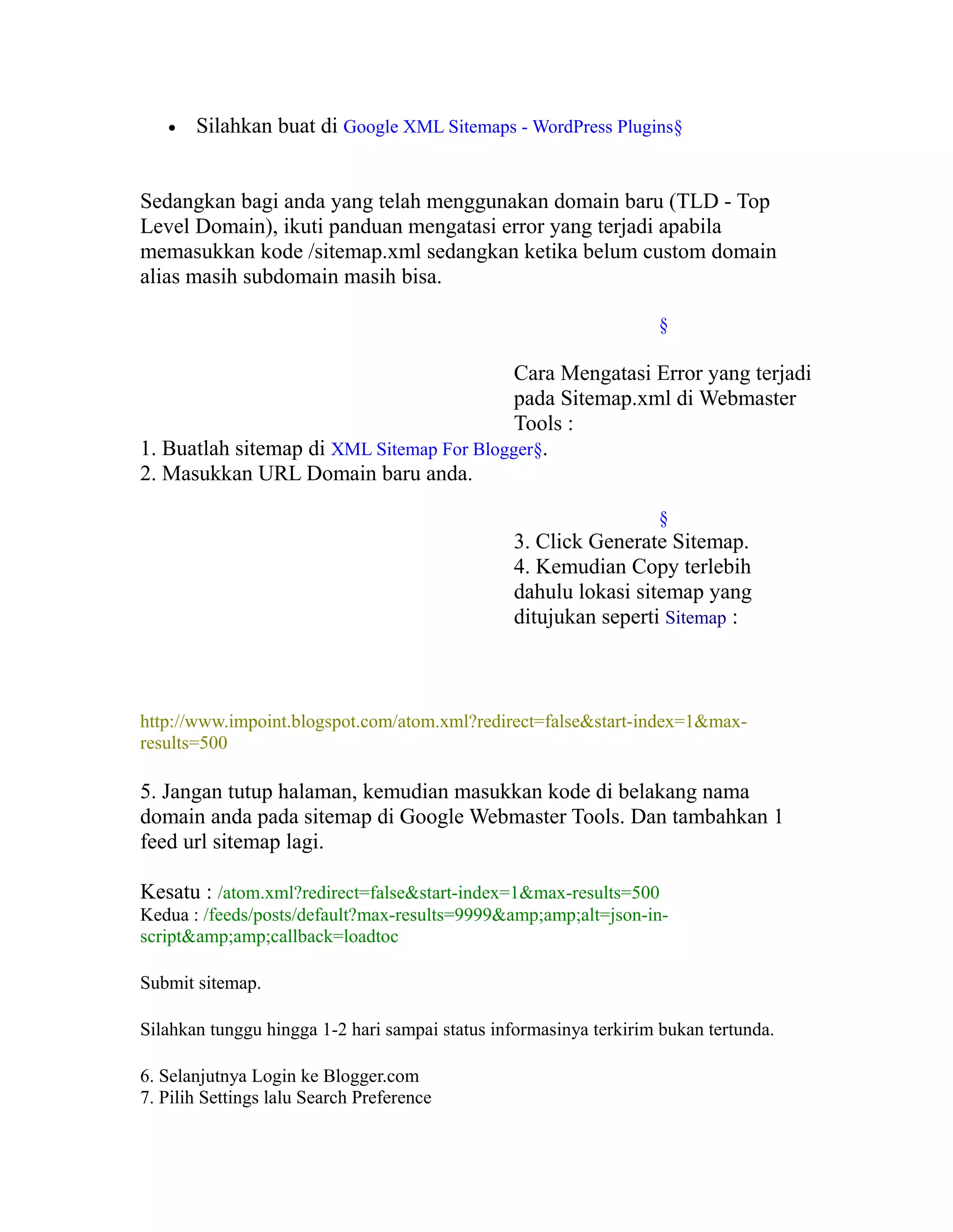 •

Silahkan buat di Google XML Sitemaps - WordPress Plugins§

Sedangkan bagi anda yang telah menggunakan domain baru (TLD - Top
Level Domain), ikuti panduan mengatasi error yang terjadi apabila
memasukkan kode /sitemap.xml sedangkan ketika belum custom domain
alias masih subdomain masih bisa.
§

Cara Mengatasi Error yang terjadi
pada Sitemap.xml di Webmaster
Tools :
1. Buatlah sitemap di XML Sitemap For Blogger§.
2. Masukkan URL Domain baru anda.
§

3. Click Generate Sitemap.
4. Kemudian Copy terlebih
dahulu lokasi sitemap yang
ditujukan seperti Sitemap :

http://www.impoint.blogspot.com/atom.xml?redirect=false&start-index=1&maxresults=500

5. Jangan tutup halaman, kemudian masukkan kode di belakang nama
domain anda pada sitemap di Google Webmaster Tools. Dan tambahkan 1
feed url sitemap lagi.
Kesatu : /atom.xml?redirect=false&start-index=1&max-results=500
Kedua : /feeds/posts/default?max-results=9999&amp;amp;alt=json-inscript&amp;amp;callback=loadtoc
Submit sitemap.
Silahkan tunggu hingga 1-2 hari sampai status informasinya terkirim bukan tertunda.
6. Selanjutnya Login ke Blogger.com
7. Pilih Settings lalu Search Preference

 