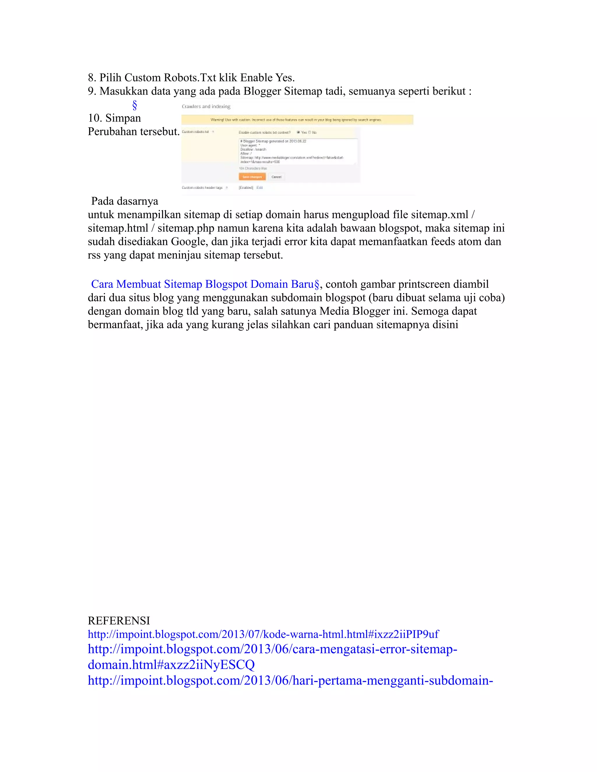 8. Pilih Custom Robots.Txt klik Enable Yes.
9. Masukkan data yang ada pada Blogger Sitemap tadi, semuanya seperti berikut :
§
10. Simpan
Perubahan tersebut.

Pada dasarnya
untuk menampilkan sitemap di setiap domain harus mengupload file sitemap.xml /
sitemap.html / sitemap.php namun karena kita adalah bawaan blogspot, maka sitemap ini
sudah disediakan Google, dan jika terjadi error kita dapat memanfaatkan feeds atom dan
rss yang dapat meninjau sitemap tersebut.
Cara Membuat Sitemap Blogspot Domain Baru§, contoh gambar printscreen diambil
dari dua situs blog yang menggunakan subdomain blogspot (baru dibuat selama uji coba)
dengan domain blog tld yang baru, salah satunya Media Blogger ini. Semoga dapat
bermanfaat, jika ada yang kurang jelas silahkan cari panduan sitemapnya disini

REFERENSI
http://impoint.blogspot.com/2013/07/kode-warna-html.html#ixzz2iiPIP9uf

http://impoint.blogspot.com/2013/06/cara-mengatasi-error-sitemapdomain.html#axzz2iiNyESCQ
http://impoint.blogspot.com/2013/06/hari-pertama-mengganti-subdomain-

 