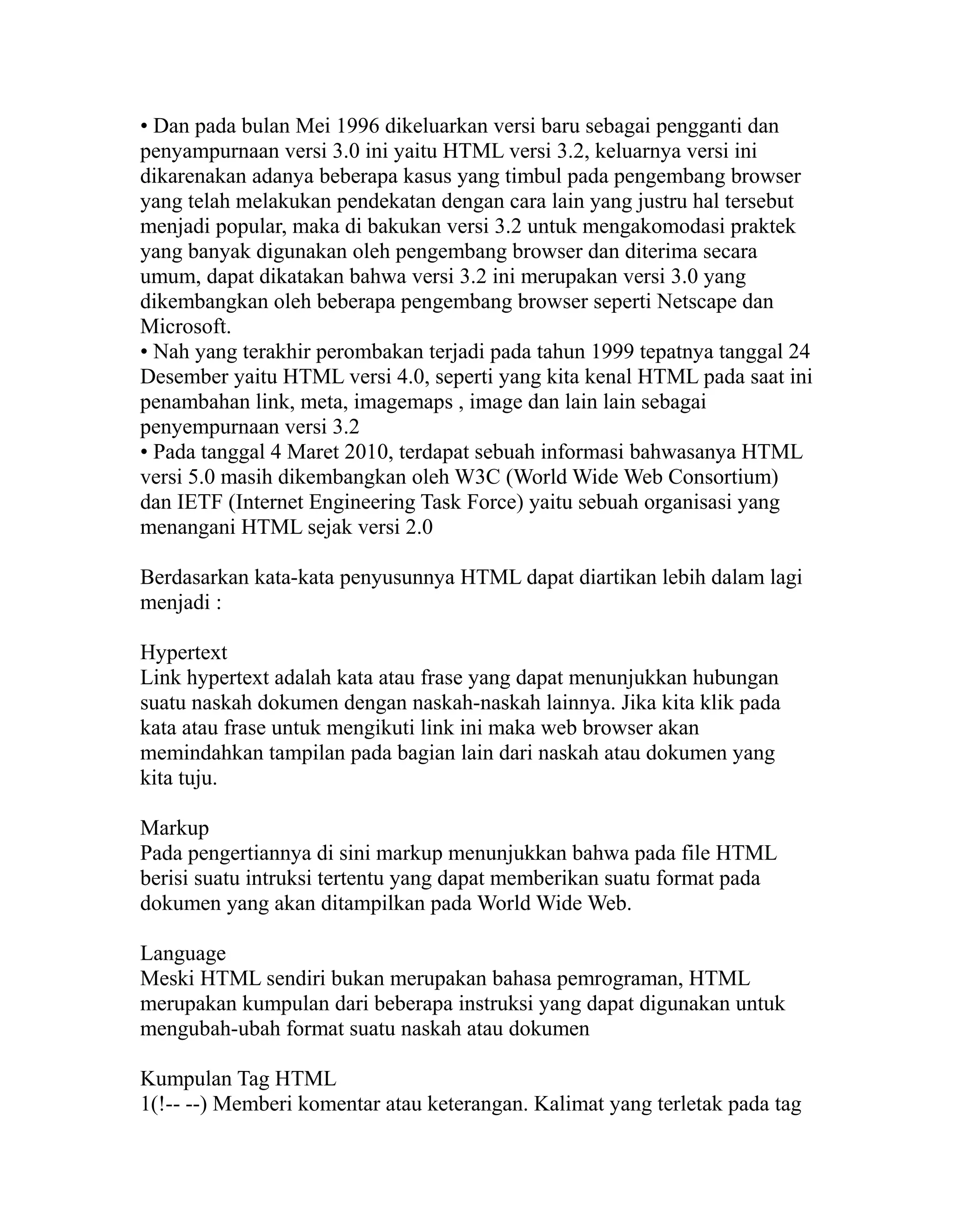 • Dan pada bulan Mei 1996 dikeluarkan versi baru sebagai pengganti dan
penyampurnaan versi 3.0 ini yaitu HTML versi 3.2, keluarnya versi ini
dikarenakan adanya beberapa kasus yang timbul pada pengembang browser
yang telah melakukan pendekatan dengan cara lain yang justru hal tersebut
menjadi popular, maka di bakukan versi 3.2 untuk mengakomodasi praktek
yang banyak digunakan oleh pengembang browser dan diterima secara
umum, dapat dikatakan bahwa versi 3.2 ini merupakan versi 3.0 yang
dikembangkan oleh beberapa pengembang browser seperti Netscape dan
Microsoft.
• Nah yang terakhir perombakan terjadi pada tahun 1999 tepatnya tanggal 24
Desember yaitu HTML versi 4.0, seperti yang kita kenal HTML pada saat ini
penambahan link, meta, imagemaps , image dan lain lain sebagai
penyempurnaan versi 3.2
• Pada tanggal 4 Maret 2010, terdapat sebuah informasi bahwasanya HTML
versi 5.0 masih dikembangkan oleh W3C (World Wide Web Consortium)
dan IETF (Internet Engineering Task Force) yaitu sebuah organisasi yang
menangani HTML sejak versi 2.0
Berdasarkan kata-kata penyusunnya HTML dapat diartikan lebih dalam lagi
menjadi :
Hypertext
Link hypertext adalah kata atau frase yang dapat menunjukkan hubungan
suatu naskah dokumen dengan naskah-naskah lainnya. Jika kita klik pada
kata atau frase untuk mengikuti link ini maka web browser akan
memindahkan tampilan pada bagian lain dari naskah atau dokumen yang
kita tuju.
Markup
Pada pengertiannya di sini markup menunjukkan bahwa pada file HTML
berisi suatu intruksi tertentu yang dapat memberikan suatu format pada
dokumen yang akan ditampilkan pada World Wide Web.
Language
Meski HTML sendiri bukan merupakan bahasa pemrograman, HTML
merupakan kumpulan dari beberapa instruksi yang dapat digunakan untuk
mengubah-ubah format suatu naskah atau dokumen
Kumpulan Tag HTML
1(!-- --) Memberi komentar atau keterangan. Kalimat yang terletak pada tag

 