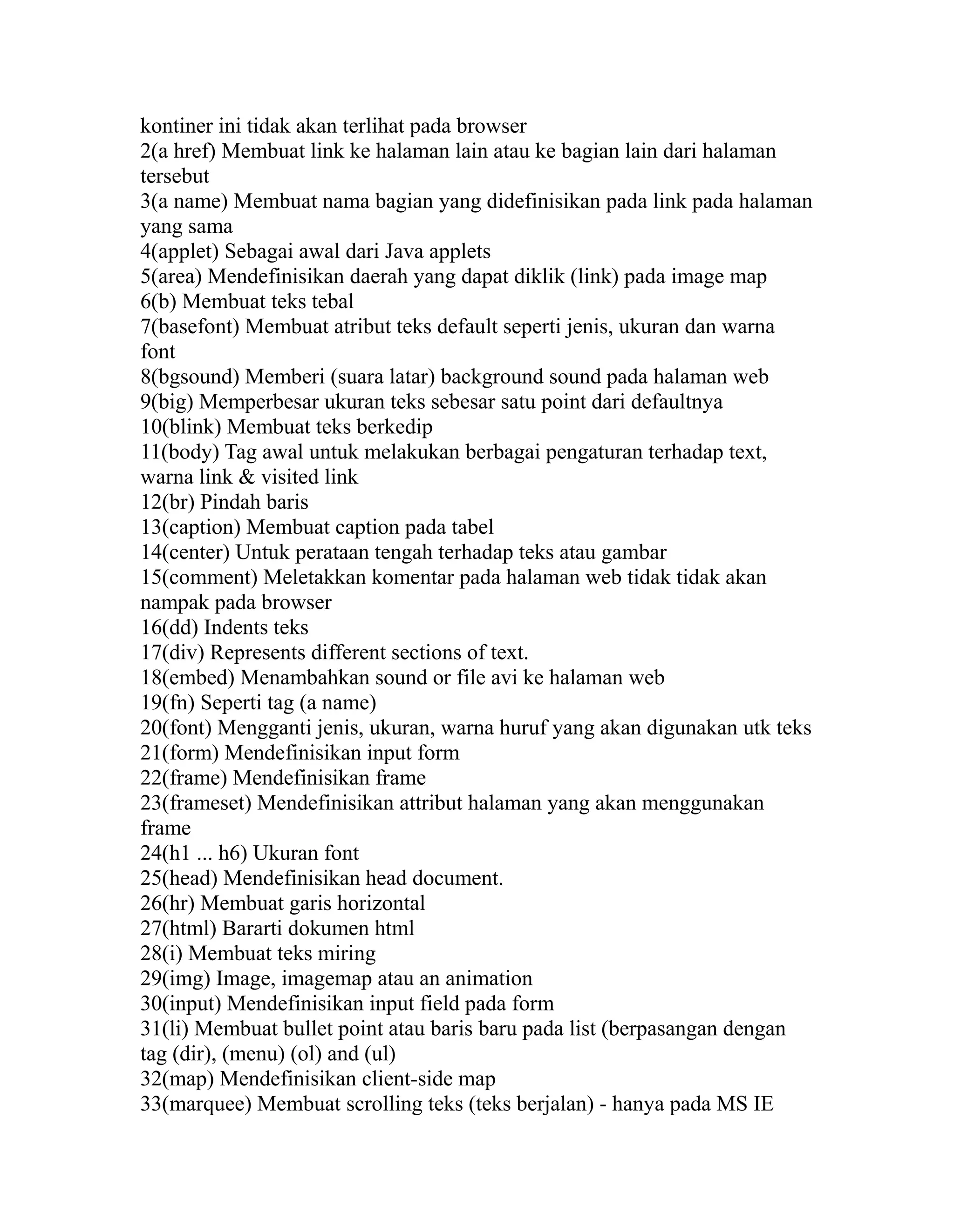 kontiner ini tidak akan terlihat pada browser
2(a href) Membuat link ke halaman lain atau ke bagian lain dari halaman
tersebut
3(a name) Membuat nama bagian yang didefinisikan pada link pada halaman
yang sama
4(applet) Sebagai awal dari Java applets
5(area) Mendefinisikan daerah yang dapat diklik (link) pada image map
6(b) Membuat teks tebal
7(basefont) Membuat atribut teks default seperti jenis, ukuran dan warna
font
8(bgsound) Memberi (suara latar) background sound pada halaman web
9(big) Memperbesar ukuran teks sebesar satu point dari defaultnya
10(blink) Membuat teks berkedip
11(body) Tag awal untuk melakukan berbagai pengaturan terhadap text,
warna link & visited link
12(br) Pindah baris
13(caption) Membuat caption pada tabel
14(center) Untuk perataan tengah terhadap teks atau gambar
15(comment) Meletakkan komentar pada halaman web tidak tidak akan
nampak pada browser
16(dd) Indents teks
17(div) Represents different sections of text.
18(embed) Menambahkan sound or file avi ke halaman web
19(fn) Seperti tag (a name)
20(font) Mengganti jenis, ukuran, warna huruf yang akan digunakan utk teks
21(form) Mendefinisikan input form
22(frame) Mendefinisikan frame
23(frameset) Mendefinisikan attribut halaman yang akan menggunakan
frame
24(h1 ... h6) Ukuran font
25(head) Mendefinisikan head document.
26(hr) Membuat garis horizontal
27(html) Bararti dokumen html
28(i) Membuat teks miring
29(img) Image, imagemap atau an animation
30(input) Mendefinisikan input field pada form
31(li) Membuat bullet point atau baris baru pada list (berpasangan dengan
tag (dir), (menu) (ol) and (ul)
32(map) Mendefinisikan client-side map
33(marquee) Membuat scrolling teks (teks berjalan) - hanya pada MS IE

 