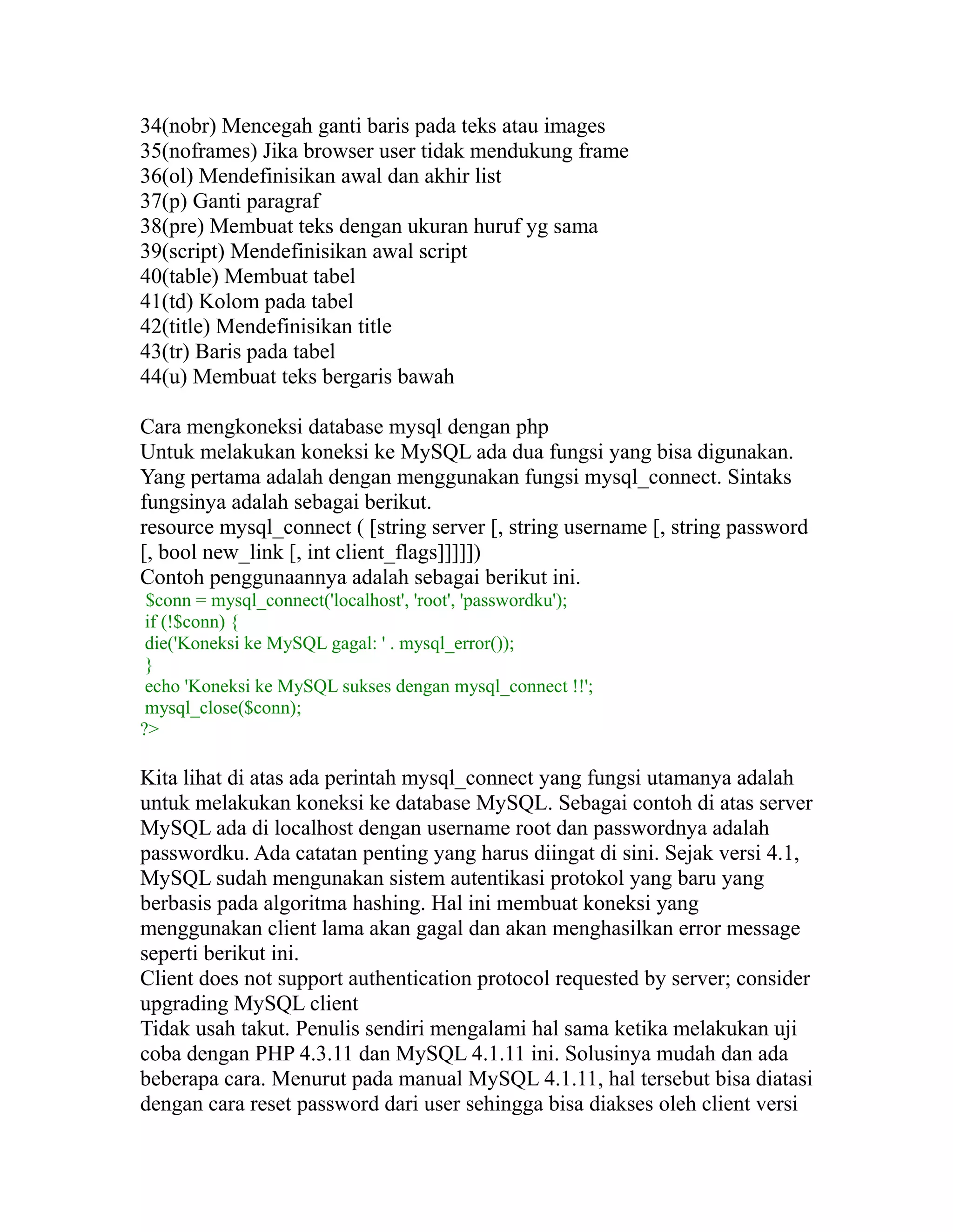 34(nobr) Mencegah ganti baris pada teks atau images
35(noframes) Jika browser user tidak mendukung frame
36(ol) Mendefinisikan awal dan akhir list
37(p) Ganti paragraf
38(pre) Membuat teks dengan ukuran huruf yg sama
39(script) Mendefinisikan awal script
40(table) Membuat tabel
41(td) Kolom pada tabel
42(title) Mendefinisikan title
43(tr) Baris pada tabel
44(u) Membuat teks bergaris bawah
Cara mengkoneksi database mysql dengan php
Untuk melakukan koneksi ke MySQL ada dua fungsi yang bisa digunakan.
Yang pertama adalah dengan menggunakan fungsi mysql_connect. Sintaks
fungsinya adalah sebagai berikut.
resource mysql_connect ( [string server [, string username [, string password
[, bool new_link [, int client_flags]]]]])
Contoh penggunaannya adalah sebagai berikut ini.
$conn = mysql_connect('localhost', 'root', 'passwordku');
if (!$conn) {
die('Koneksi ke MySQL gagal: ' . mysql_error());
}
echo 'Koneksi ke MySQL sukses dengan mysql_connect !!';
mysql_close($conn);
?>

Kita lihat di atas ada perintah mysql_connect yang fungsi utamanya adalah
untuk melakukan koneksi ke database MySQL. Sebagai contoh di atas server
MySQL ada di localhost dengan username root dan passwordnya adalah
passwordku. Ada catatan penting yang harus diingat di sini. Sejak versi 4.1,
MySQL sudah mengunakan sistem autentikasi protokol yang baru yang
berbasis pada algoritma hashing. Hal ini membuat koneksi yang
menggunakan client lama akan gagal dan akan menghasilkan error message
seperti berikut ini.
Client does not support authentication protocol requested by server; consider
upgrading MySQL client
Tidak usah takut. Penulis sendiri mengalami hal sama ketika melakukan uji
coba dengan PHP 4.3.11 dan MySQL 4.1.11 ini. Solusinya mudah dan ada
beberapa cara. Menurut pada manual MySQL 4.1.11, hal tersebut bisa diatasi
dengan cara reset password dari user sehingga bisa diakses oleh client versi

 