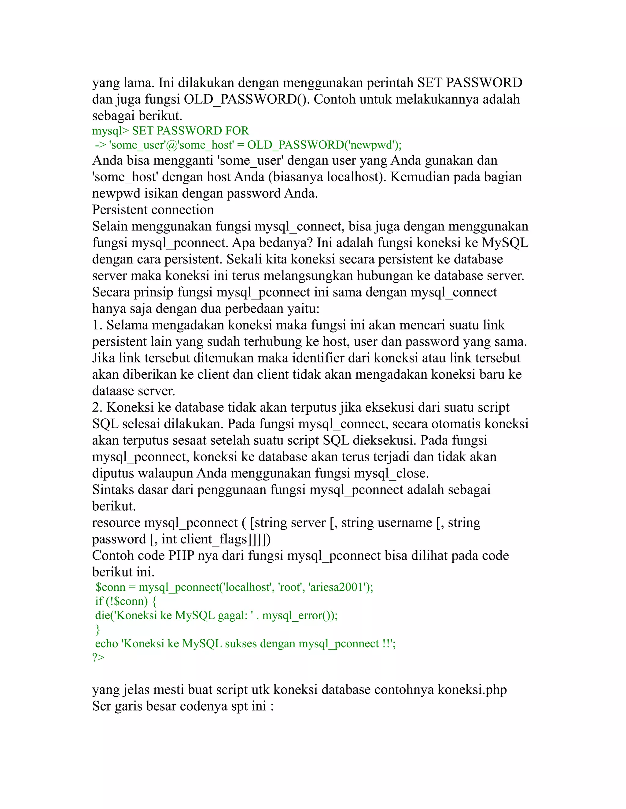 yang lama. Ini dilakukan dengan menggunakan perintah SET PASSWORD
dan juga fungsi OLD_PASSWORD(). Contoh untuk melakukannya adalah
sebagai berikut.
mysql> SET PASSWORD FOR
-> 'some_user'@'some_host' = OLD_PASSWORD('newpwd');

Anda bisa mengganti 'some_user' dengan user yang Anda gunakan dan
'some_host' dengan host Anda (biasanya localhost). Kemudian pada bagian
newpwd isikan dengan password Anda.
Persistent connection
Selain menggunakan fungsi mysql_connect, bisa juga dengan menggunakan
fungsi mysql_pconnect. Apa bedanya? Ini adalah fungsi koneksi ke MySQL
dengan cara persistent. Sekali kita koneksi secara persistent ke database
server maka koneksi ini terus melangsungkan hubungan ke database server.
Secara prinsip fungsi mysql_pconnect ini sama dengan mysql_connect
hanya saja dengan dua perbedaan yaitu:
1. Selama mengadakan koneksi maka fungsi ini akan mencari suatu link
persistent lain yang sudah terhubung ke host, user dan password yang sama.
Jika link tersebut ditemukan maka identifier dari koneksi atau link tersebut
akan diberikan ke client dan client tidak akan mengadakan koneksi baru ke
dataase server.
2. Koneksi ke database tidak akan terputus jika eksekusi dari suatu script
SQL selesai dilakukan. Pada fungsi mysql_connect, secara otomatis koneksi
akan terputus sesaat setelah suatu script SQL dieksekusi. Pada fungsi
mysql_pconnect, koneksi ke database akan terus terjadi dan tidak akan
diputus walaupun Anda menggunakan fungsi mysql_close.
Sintaks dasar dari penggunaan fungsi mysql_pconnect adalah sebagai
berikut.
resource mysql_pconnect ( [string server [, string username [, string
password [, int client_flags]]]])
Contoh code PHP nya dari fungsi mysql_pconnect bisa dilihat pada code
berikut ini.
$conn = mysql_pconnect('localhost', 'root', 'ariesa2001');
if (!$conn) {
die('Koneksi ke MySQL gagal: ' . mysql_error());
}
echo 'Koneksi ke MySQL sukses dengan mysql_pconnect !!';
?>

yang jelas mesti buat script utk koneksi database contohnya koneksi.php
Scr garis besar codenya spt ini :

 