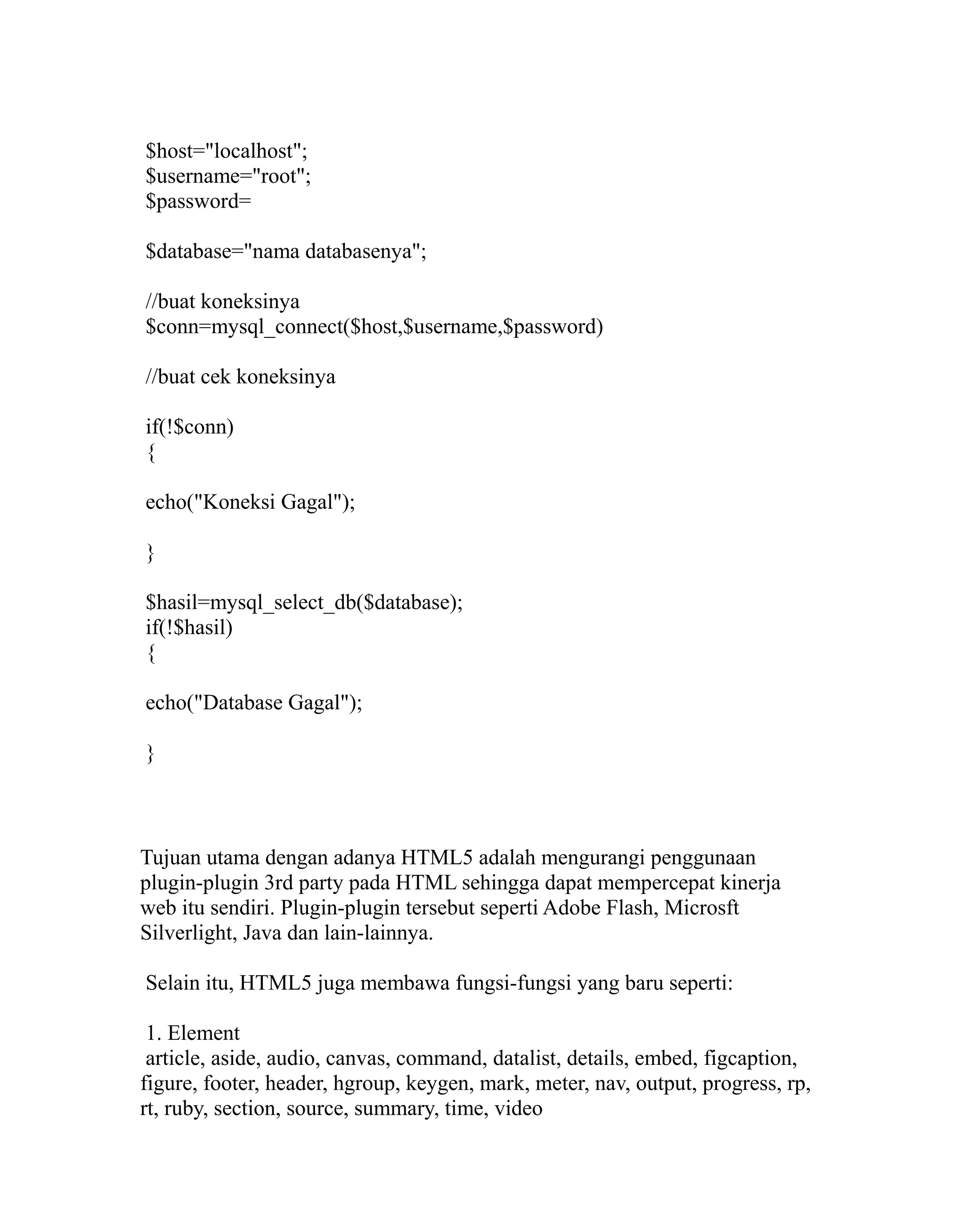 $host="localhost";
$username="root";
$password=
$database="nama databasenya";
//buat koneksinya
$conn=mysql_connect($host,$username,$password)
//buat cek koneksinya
if(!$conn)
{
echo("Koneksi Gagal");
}
$hasil=mysql_select_db($database);
if(!$hasil)
{
echo("Database Gagal");
}

Tujuan utama dengan adanya HTML5 adalah mengurangi penggunaan
plugin-plugin 3rd party pada HTML sehingga dapat mempercepat kinerja
web itu sendiri. Plugin-plugin tersebut seperti Adobe Flash, Microsft
Silverlight, Java dan lain-lainnya.
Selain itu, HTML5 juga membawa fungsi-fungsi yang baru seperti:
1. Element
article, aside, audio, canvas, command, datalist, details, embed, figcaption,
figure, footer, header, hgroup, keygen, mark, meter, nav, output, progress, rp,
rt, ruby, section, source, summary, time, video

 