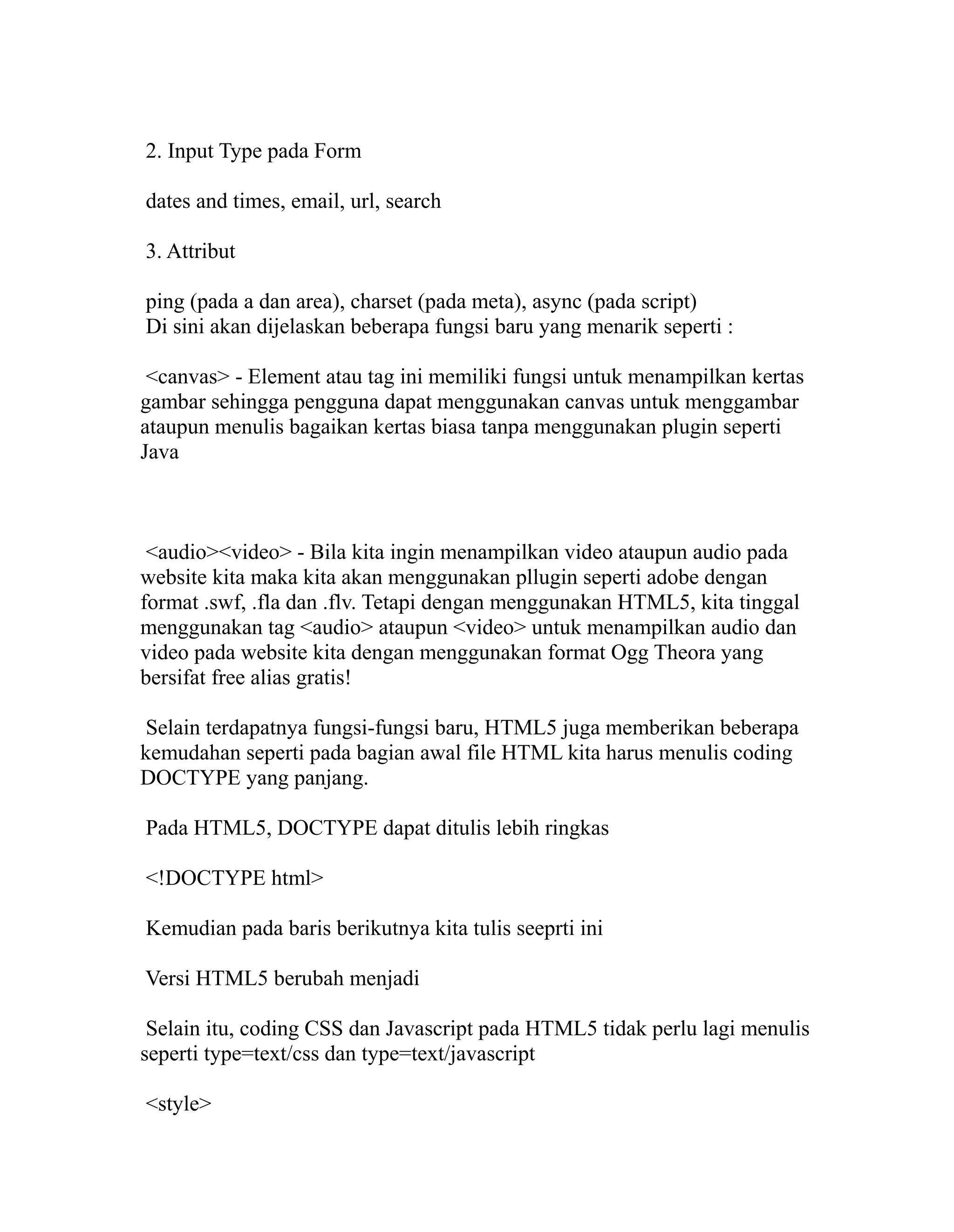 2. Input Type pada Form
dates and times, email, url, search
3. Attribut
ping (pada a dan area), charset (pada meta), async (pada script)
Di sini akan dijelaskan beberapa fungsi baru yang menarik seperti :
<canvas> - Element atau tag ini memiliki fungsi untuk menampilkan kertas
gambar sehingga pengguna dapat menggunakan canvas untuk menggambar
ataupun menulis bagaikan kertas biasa tanpa menggunakan plugin seperti
Java

<audio><video> - Bila kita ingin menampilkan video ataupun audio pada
website kita maka kita akan menggunakan pllugin seperti adobe dengan
format .swf, .fla dan .flv. Tetapi dengan menggunakan HTML5, kita tinggal
menggunakan tag <audio> ataupun <video> untuk menampilkan audio dan
video pada website kita dengan menggunakan format Ogg Theora yang
bersifat free alias gratis!
Selain terdapatnya fungsi-fungsi baru, HTML5 juga memberikan beberapa
kemudahan seperti pada bagian awal file HTML kita harus menulis coding
DOCTYPE yang panjang.
Pada HTML5, DOCTYPE dapat ditulis lebih ringkas
<!DOCTYPE html>
Kemudian pada baris berikutnya kita tulis seeprti ini
Versi HTML5 berubah menjadi
Selain itu, coding CSS dan Javascript pada HTML5 tidak perlu lagi menulis
seperti type=text/css dan type=text/javascript
<style>

 