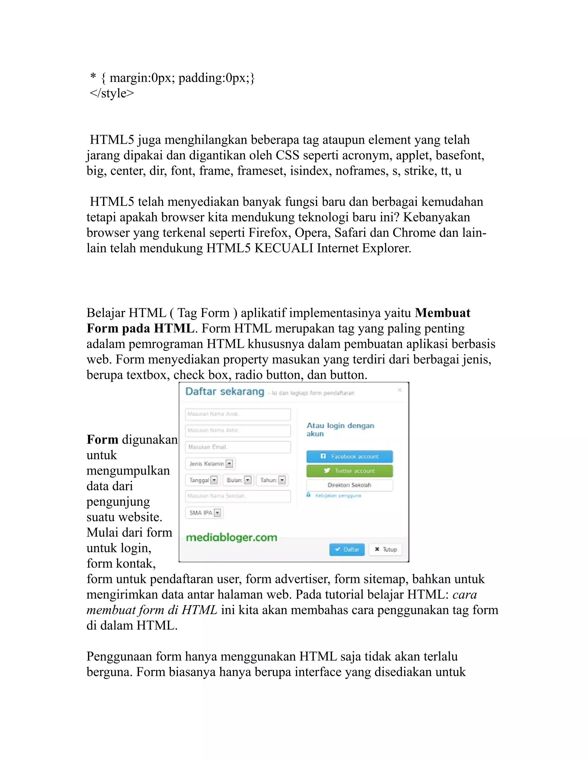 * { margin:0px; padding:0px;}
</style>
HTML5 juga menghilangkan beberapa tag ataupun element yang telah
jarang dipakai dan digantikan oleh CSS seperti acronym, applet, basefont,
big, center, dir, font, frame, frameset, isindex, noframes, s, strike, tt, u
HTML5 telah menyediakan banyak fungsi baru dan berbagai kemudahan
tetapi apakah browser kita mendukung teknologi baru ini? Kebanyakan
browser yang terkenal seperti Firefox, Opera, Safari dan Chrome dan lainlain telah mendukung HTML5 KECUALI Internet Explorer.

Belajar HTML ( Tag Form ) aplikatif implementasinya yaitu Membuat
Form pada HTML. Form HTML merupakan tag yang paling penting
adalam pemrograman HTML khususnya dalam pembuatan aplikasi berbasis
web. Form menyediakan property masukan yang terdiri dari berbagai jenis,
berupa textbox, check box, radio button, dan button.

Form digunakan
untuk
mengumpulkan
data dari
pengunjung
suatu website.
Mulai dari form
untuk login,
form kontak,
form untuk pendaftaran user, form advertiser, form sitemap, bahkan untuk
mengirimkan data antar halaman web. Pada tutorial belajar HTML: cara
membuat form di HTML ini kita akan membahas cara penggunakan tag form
di dalam HTML.
Penggunaan form hanya menggunakan HTML saja tidak akan terlalu
berguna. Form biasanya hanya berupa interface yang disediakan untuk

 