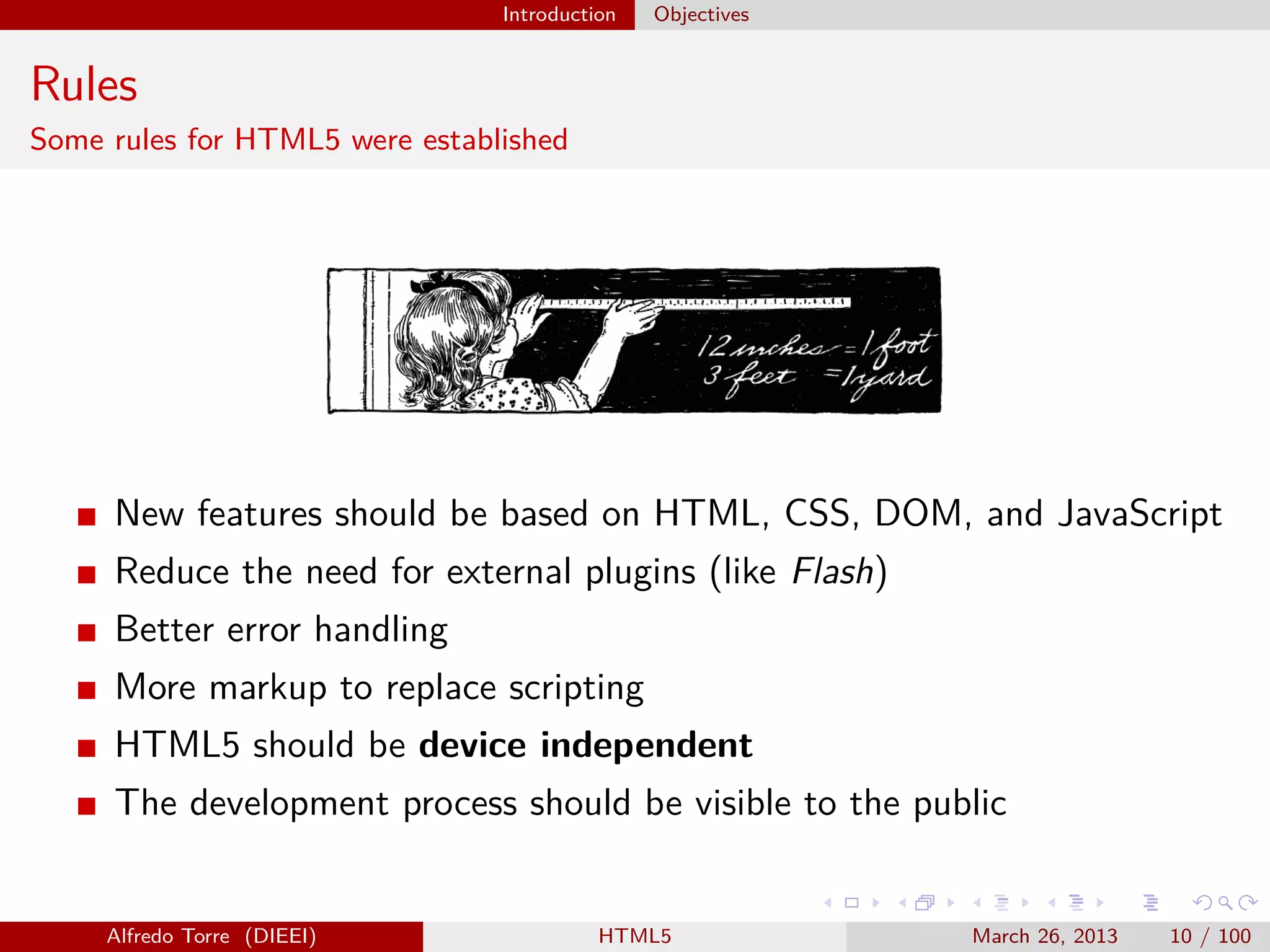 Introduction

Objectives

Rules
Some rules for HTML5 were established

New features should be based on HTML, CSS, DOM, and JavaScript
Reduce the need for external plugins (like Flash)
Better error handling
More markup to replace scripting
HTML5 should be device independent
The development process should be visible to the public

Alfredo Torre (DIEEI)

HTML5

March 26, 2013

10 / 100

 