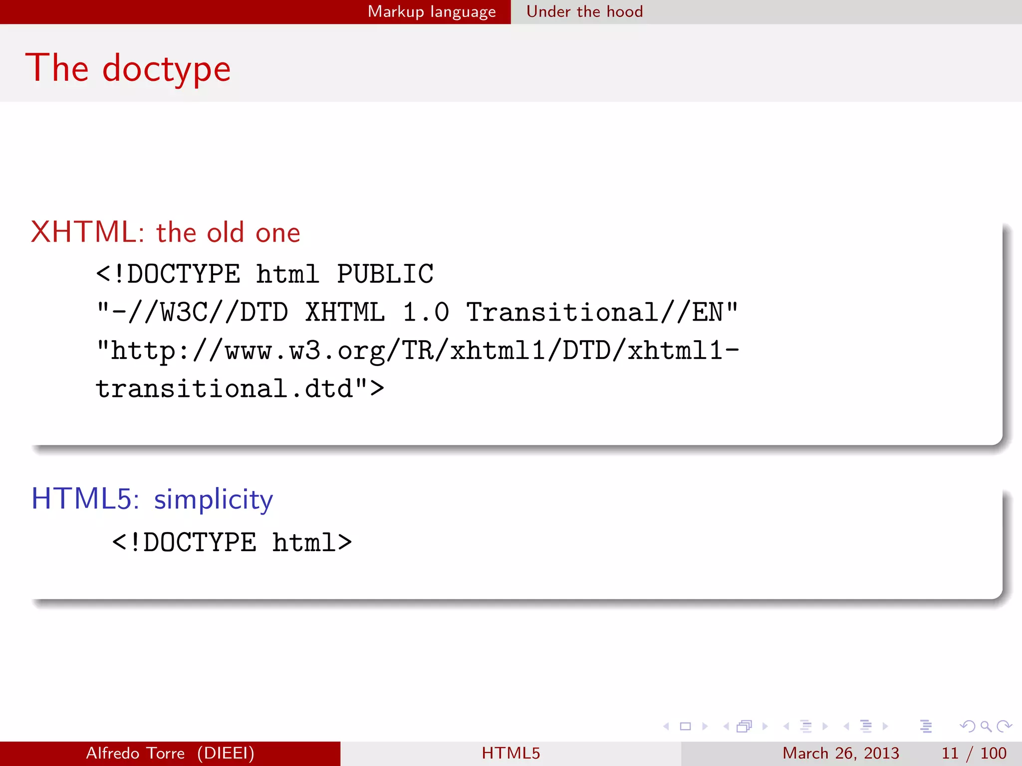 Markup language

Under the hood

The doctype

XHTML: the old one
<!DOCTYPE html PUBLIC
"-//W3C//DTD XHTML 1.0 Transitional//EN"
"http://www.w3.org/TR/xhtml1/DTD/xhtml1transitional.dtd">

HTML5: simplicity
<!DOCTYPE html>

Alfredo Torre (DIEEI)

HTML5

March 26, 2013

11 / 100

 