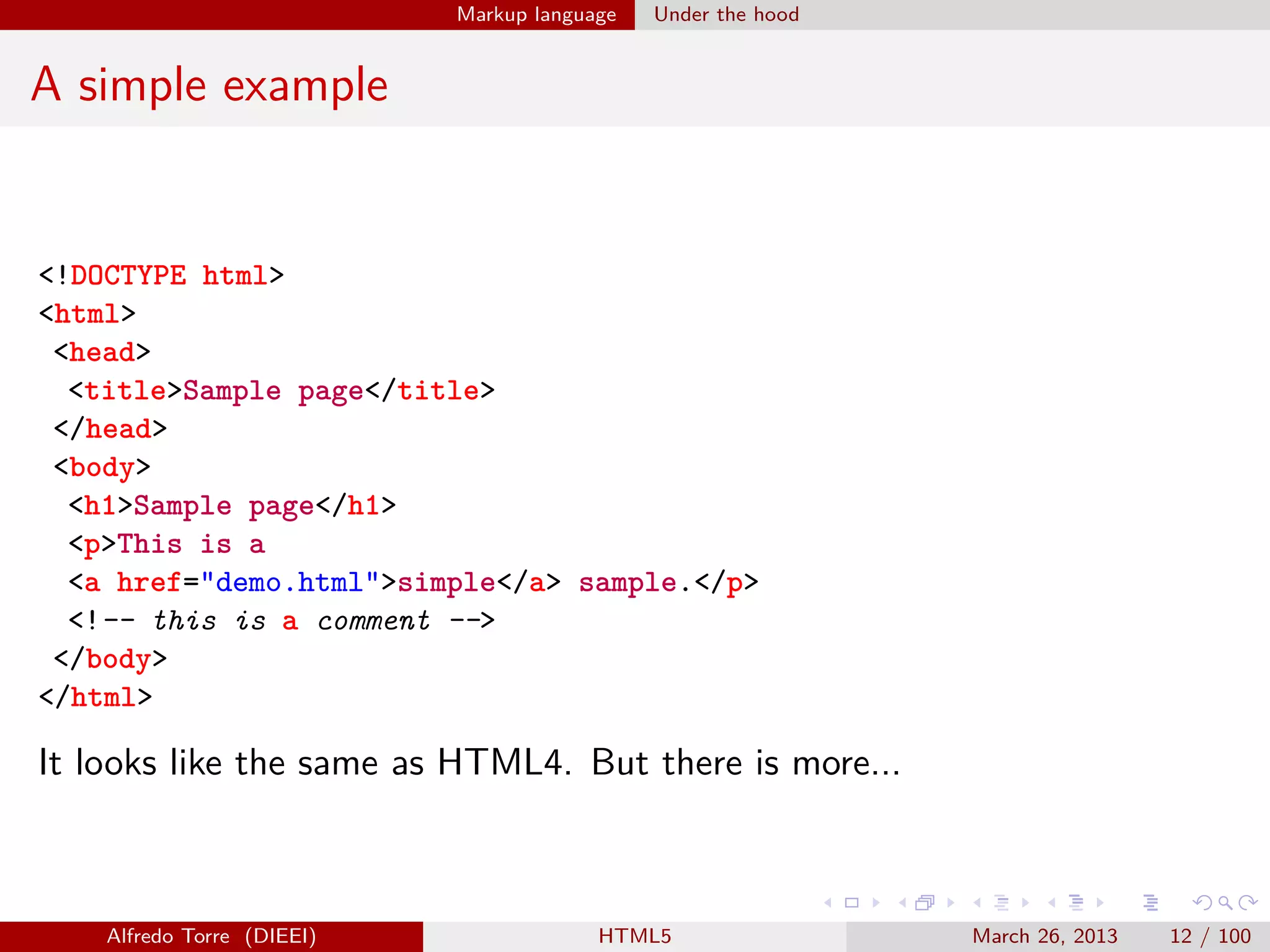 Markup language

Under the hood

A simple example

<!DOCTYPE html>
<html>
<head>
<title>Sample page</title>
</head>
<body>
<h1>Sample page</h1>
<p>This is a
<a href="demo.html">simple</a> sample.</p>
<!-- this is a comment -->
</body>
</html>

It looks like the same as HTML4. But there is more...

Alfredo Torre (DIEEI)

HTML5

March 26, 2013

12 / 100

 
