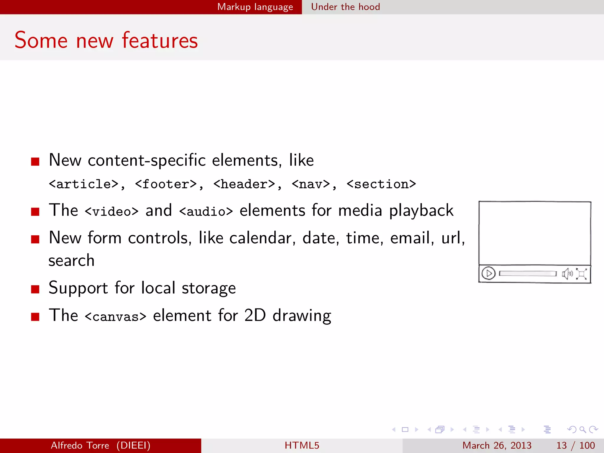 Markup language

Under the hood

Some new features

New content-speciﬁc elements, like
<article>, <footer>, <header>, <nav>, <section>

The <video> and <audio> elements for media playback
New form controls, like calendar, date, time, email, url,
search
Support for local storage
The <canvas> element for 2D drawing

Alfredo Torre (DIEEI)

HTML5

March 26, 2013

13 / 100

 