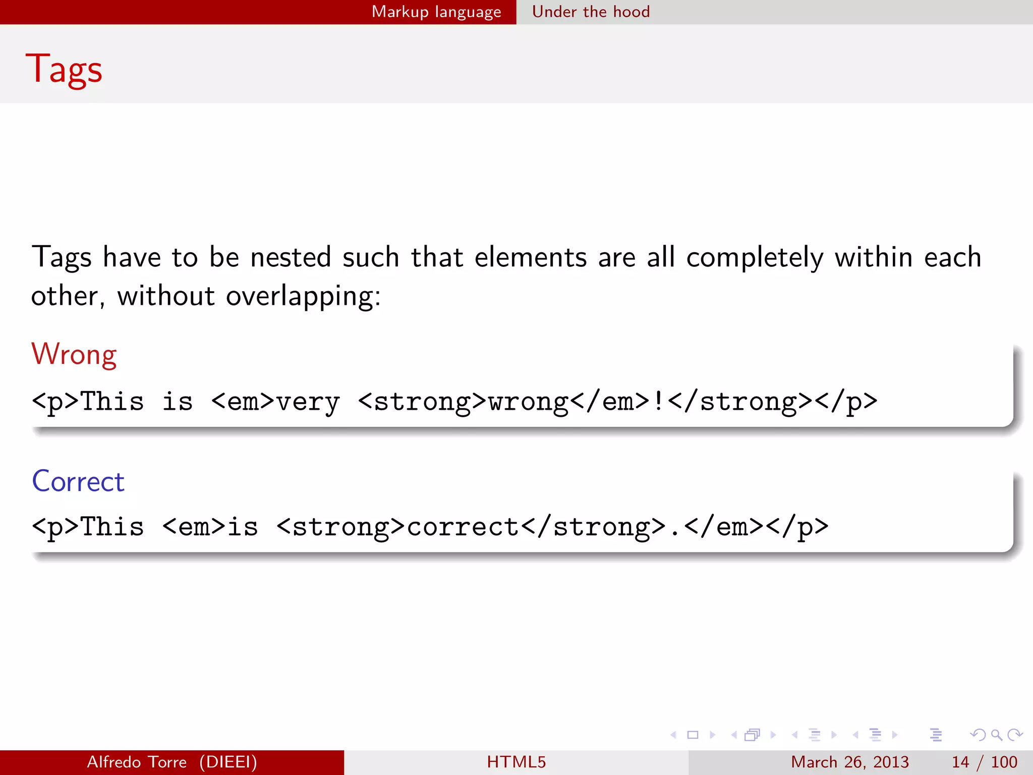 Markup language

Under the hood

Tags

Tags have to be nested such that elements are all completely within each
other, without overlapping:
Wrong
<p>This is <em>very <strong>wrong</em>!</strong></p>
Correct
<p>This <em>is <strong>correct</strong>.</em></p>

Alfredo Torre (DIEEI)

HTML5

March 26, 2013

14 / 100

 