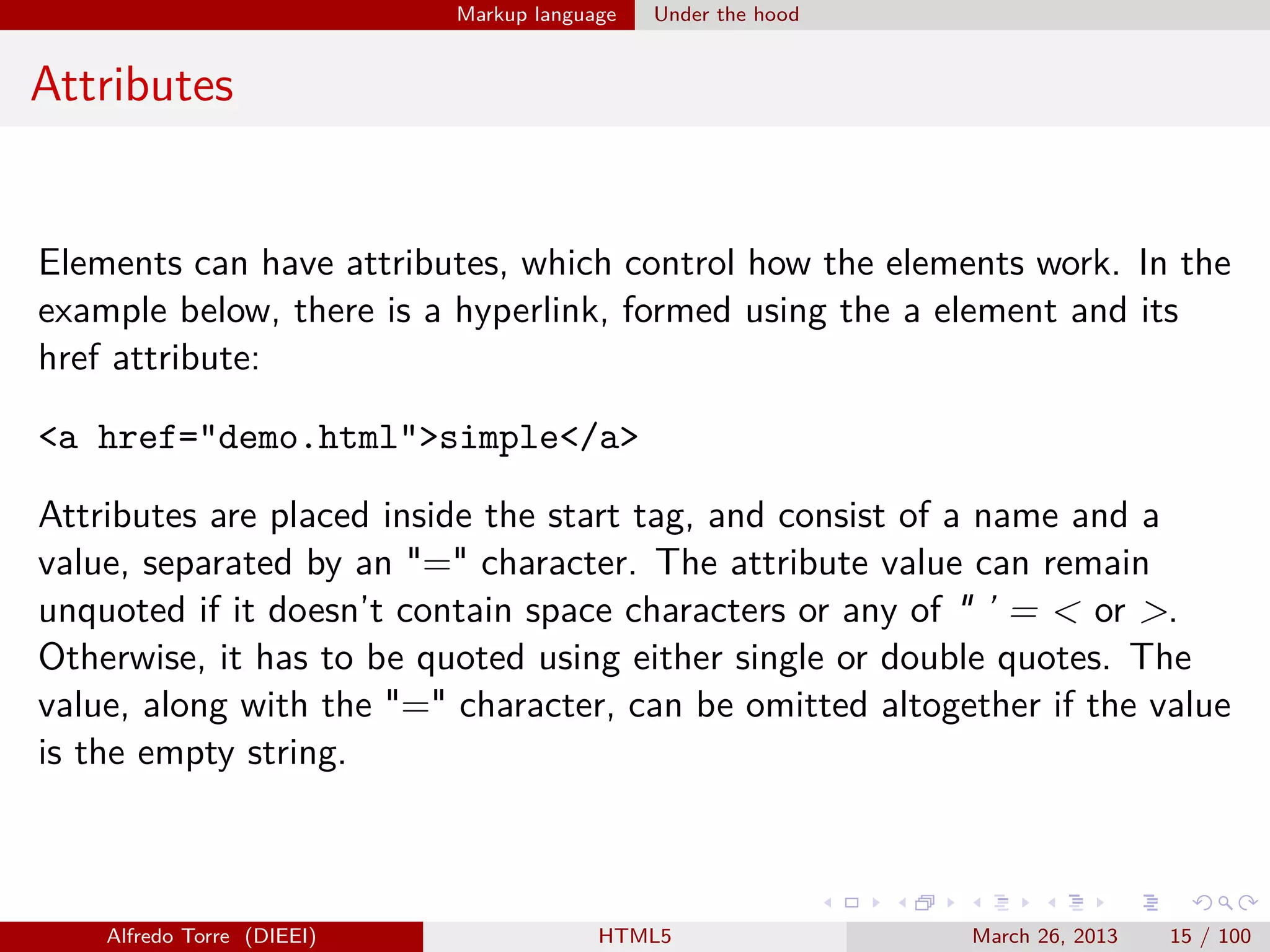 Markup language

Under the hood

Attributes

Elements can have attributes, which control how the elements work. In the
example below, there is a hyperlink, formed using the a element and its
href attribute:
<a href="demo.html">simple</a>
Attributes are placed inside the start tag, and consist of a name and a
value, separated by an "=" character. The attribute value can remain
unquoted if it doesn’t contain space characters or any of " ’ = < or >.
Otherwise, it has to be quoted using either single or double quotes. The
value, along with the "=" character, can be omitted altogether if the value
is the empty string.

Alfredo Torre (DIEEI)

HTML5

March 26, 2013

15 / 100

 