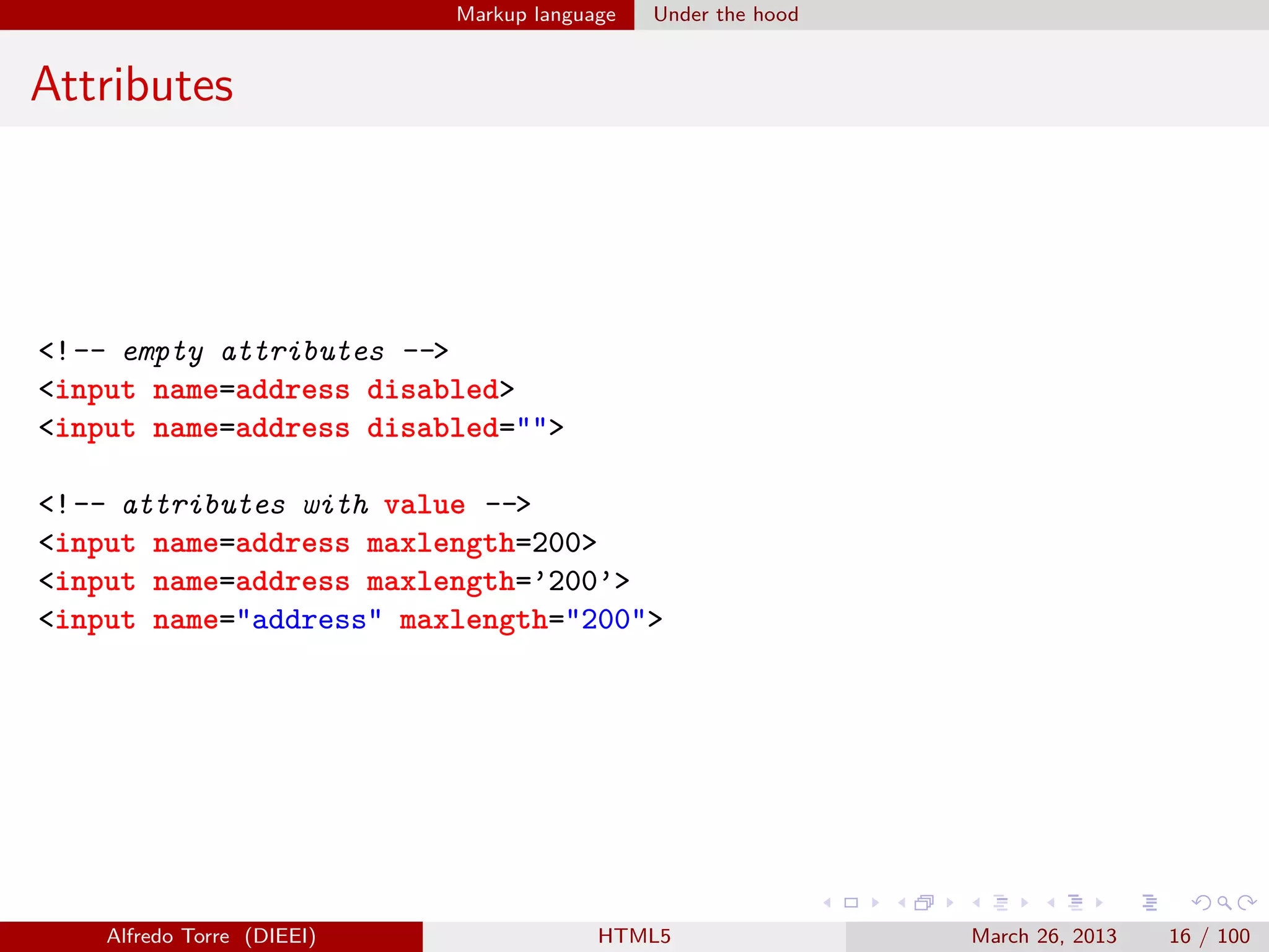 Markup language

Under the hood

Attributes

<!-- empty attributes -->
<input name=address disabled>
<input name=address disabled="">
<!-- attributes with value -->
<input name=address maxlength=200>
<input name=address maxlength=’200’>
<input name="address" maxlength="200">

Alfredo Torre (DIEEI)

HTML5

March 26, 2013

16 / 100

 