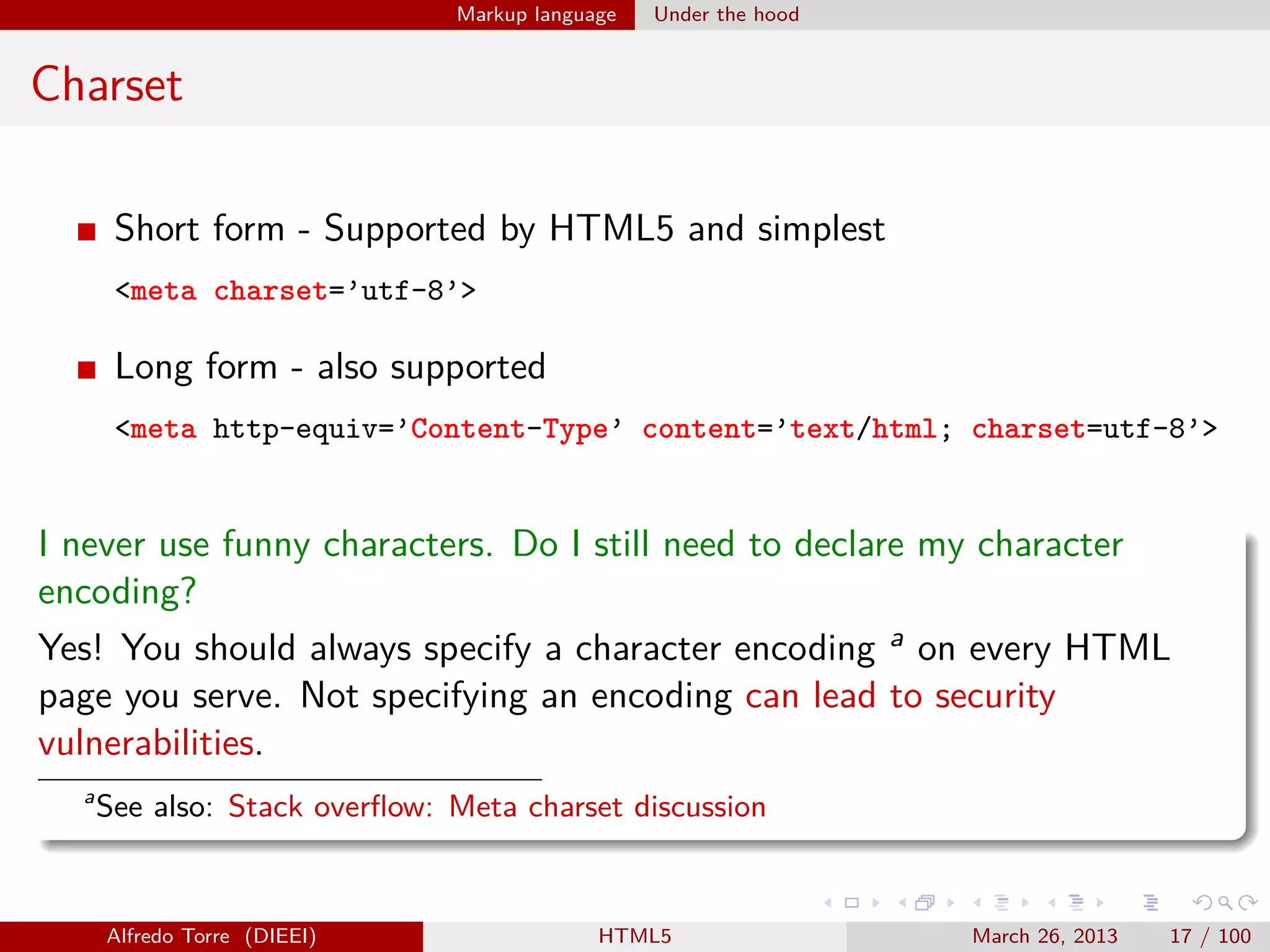 Markup language

Under the hood

Charset
Short form - Supported by HTML5 and simplest
<meta charset=’utf-8’>

Long form - also supported
<meta http-equiv=’Content-Type’ content=’text/html; charset=utf-8’>

I never use funny characters. Do I still need to declare my character
encoding?
Yes! You should always specify a character encoding a on every HTML
page you serve. Not specifying an encoding can lead to security
vulnerabilities.
a

See also: Stack overﬂow: Meta charset discussion

Alfredo Torre (DIEEI)

HTML5

March 26, 2013

17 / 100

 
