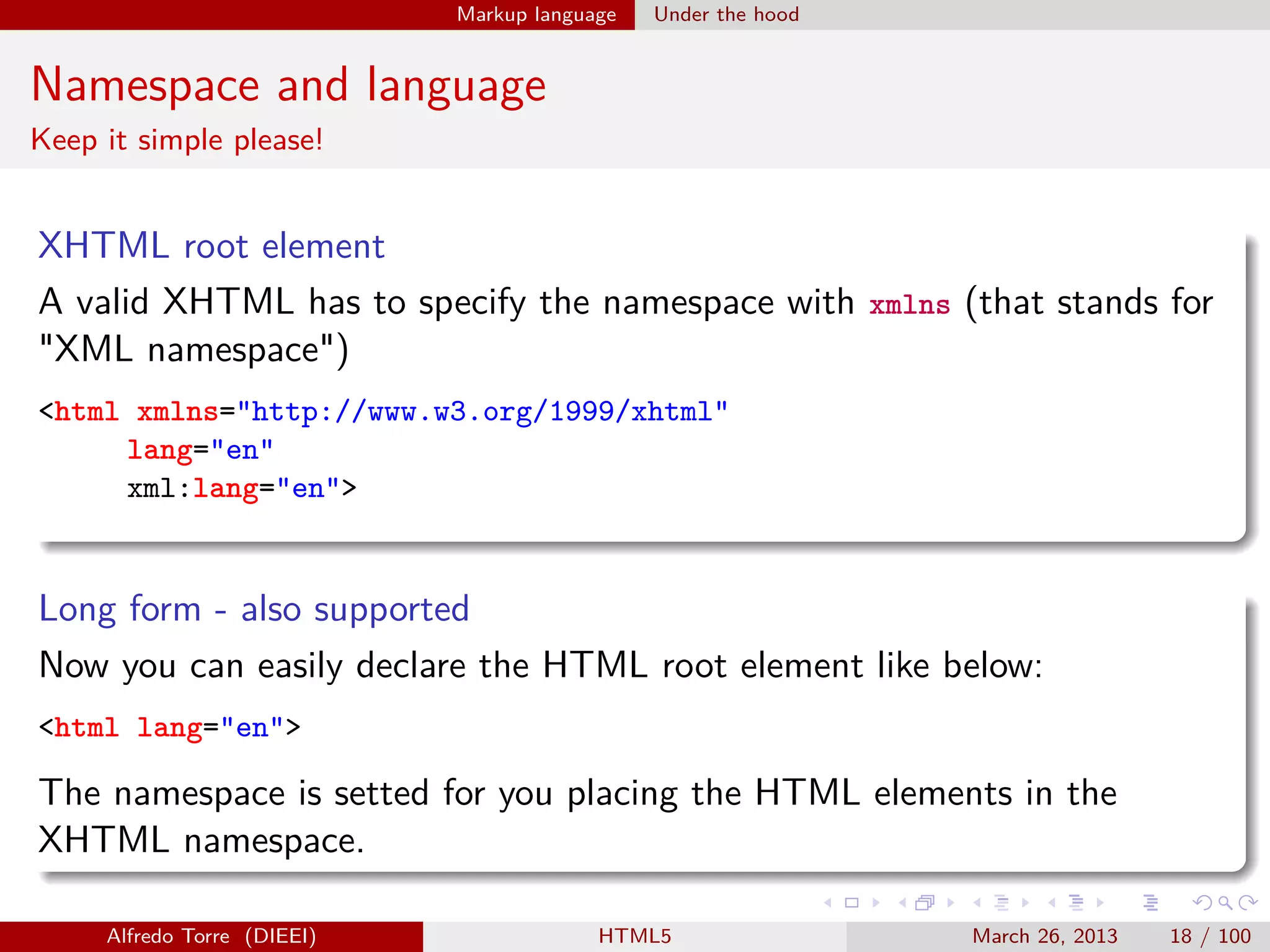 Markup language

Under the hood

Namespace and language
Keep it simple please!

XHTML root element
A valid XHTML has to specify the namespace with xmlns (that stands for
"XML namespace")
<html xmlns="http://www.w3.org/1999/xhtml"
lang="en"
xml:lang="en">

Long form - also supported
Now you can easily declare the HTML root element like below:
<html lang="en">

The namespace is setted for you placing the HTML elements in the
XHTML namespace.
Alfredo Torre (DIEEI)

HTML5

March 26, 2013

18 / 100

 