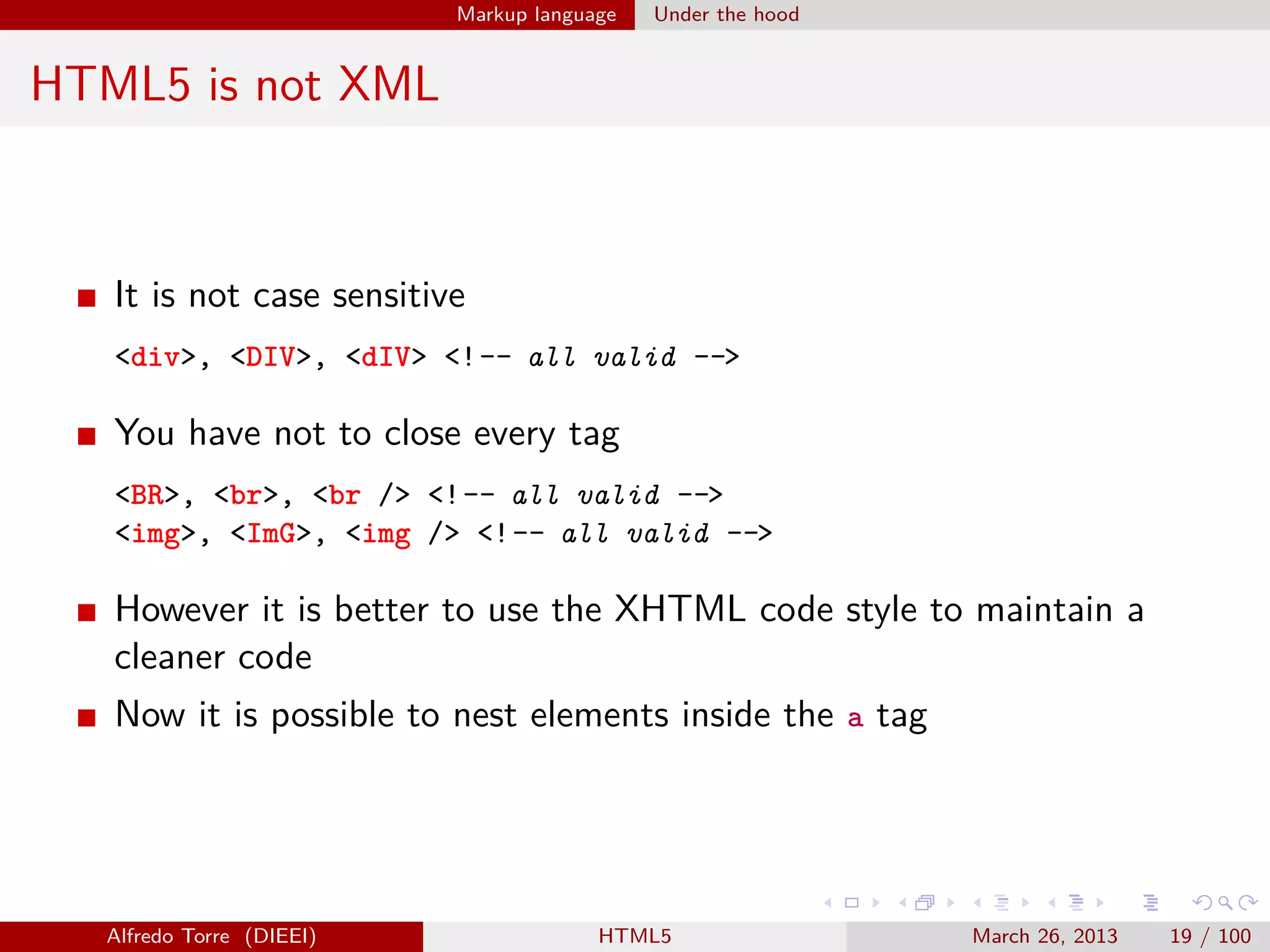 Markup language

Under the hood

HTML5 is not XML

It is not case sensitive
<div>, <DIV>, <dIV> <!-- all valid -->

You have not to close every tag
<BR>, <br>, <br /> <!-- all valid -->
<img>, <ImG>, <img /> <!-- all valid -->

However it is better to use the XHTML code style to maintain a
cleaner code
Now it is possible to nest elements inside the a tag

Alfredo Torre (DIEEI)

HTML5

March 26, 2013

19 / 100

 