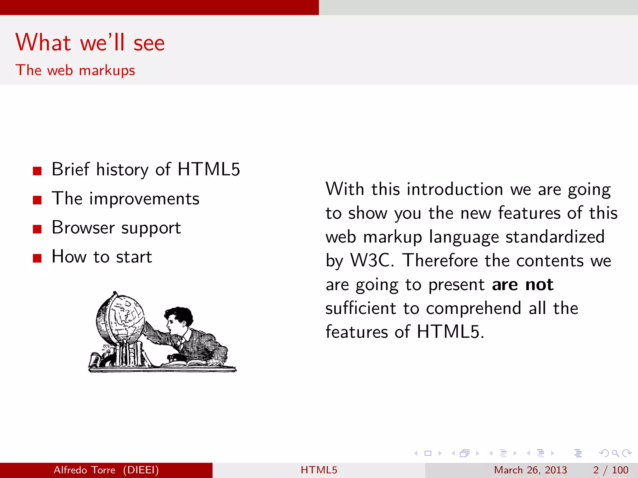 What we’ll see
The web markups

Brief history of HTML5
The improvements
Browser support
How to start

Alfredo Torre (DIEEI)

With this introduction we are going
to show you the new features of this
web markup language standardized
by W3C. Therefore the contents we
are going to present are not
suﬃcient to comprehend all the
features of HTML5.

HTML5

March 26, 2013

2 / 100

 