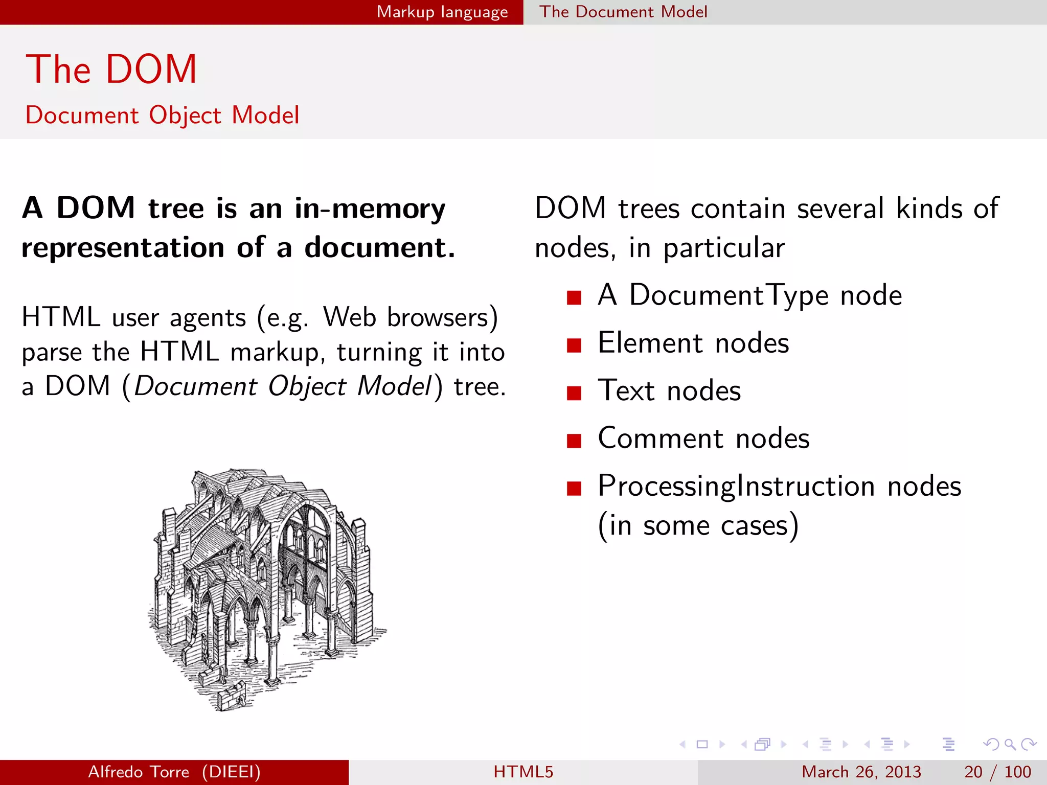 Markup language

The Document Model

The DOM
Document Object Model

A DOM tree is an in-memory
representation of a document.

DOM trees contain several kinds of
nodes, in particular

HTML user agents (e.g. Web browsers)
parse the HTML markup, turning it into
a DOM (Document Object Model) tree.

A DocumentType node
Element nodes
Text nodes
Comment nodes
ProcessingInstruction nodes
(in some cases)

Alfredo Torre (DIEEI)

HTML5

March 26, 2013

20 / 100

 