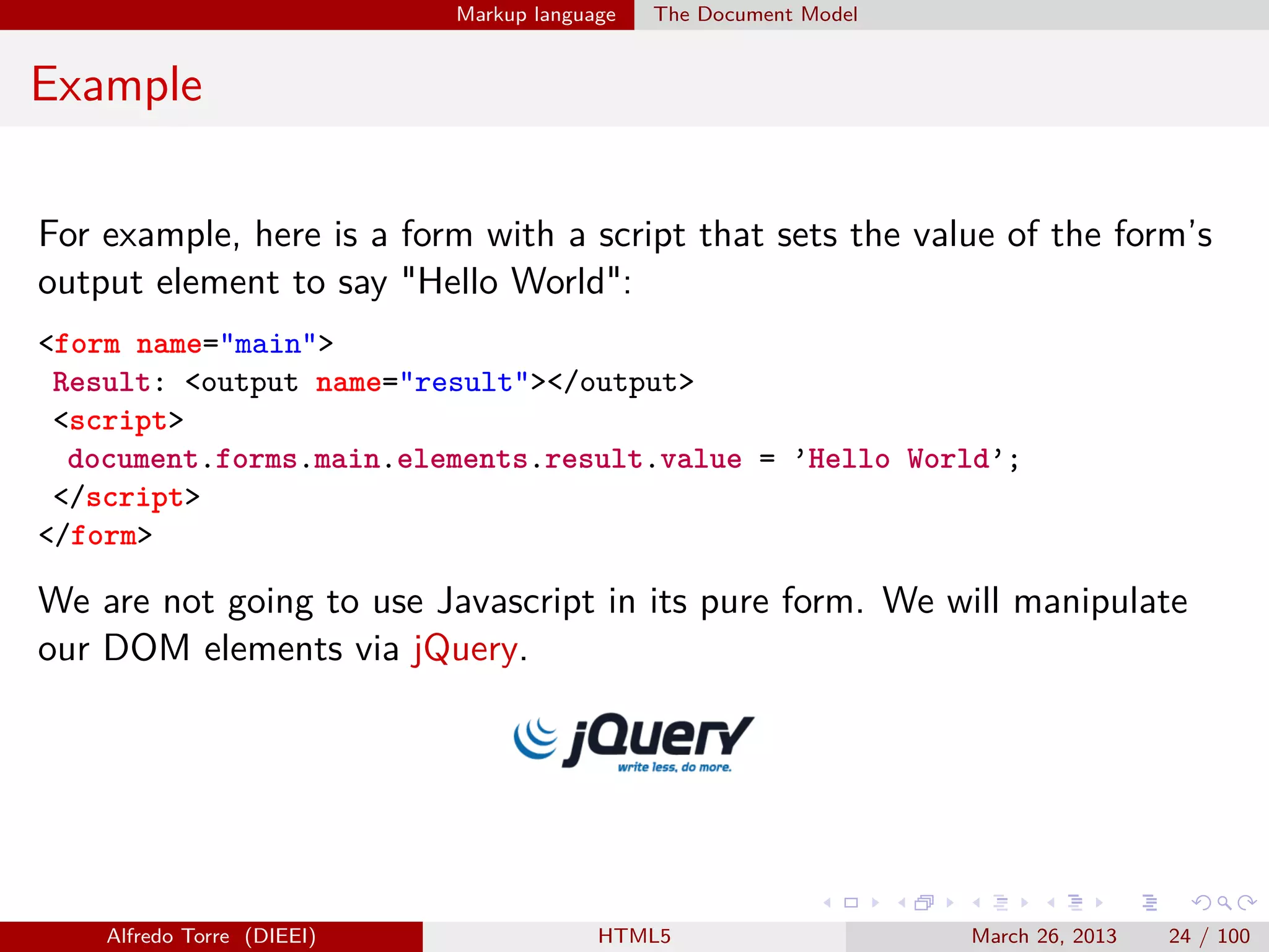 Markup language

The Document Model

Example
For example, here is a form with a script that sets the value of the form’s
output element to say "Hello World":
<form name="main">
Result: <output name="result"></output>
<script>
document.forms.main.elements.result.value = ’Hello World’;
</script>
</form>

We are not going to use Javascript in its pure form. We will manipulate
our DOM elements via jQuery.

Alfredo Torre (DIEEI)

HTML5

March 26, 2013

24 / 100

 