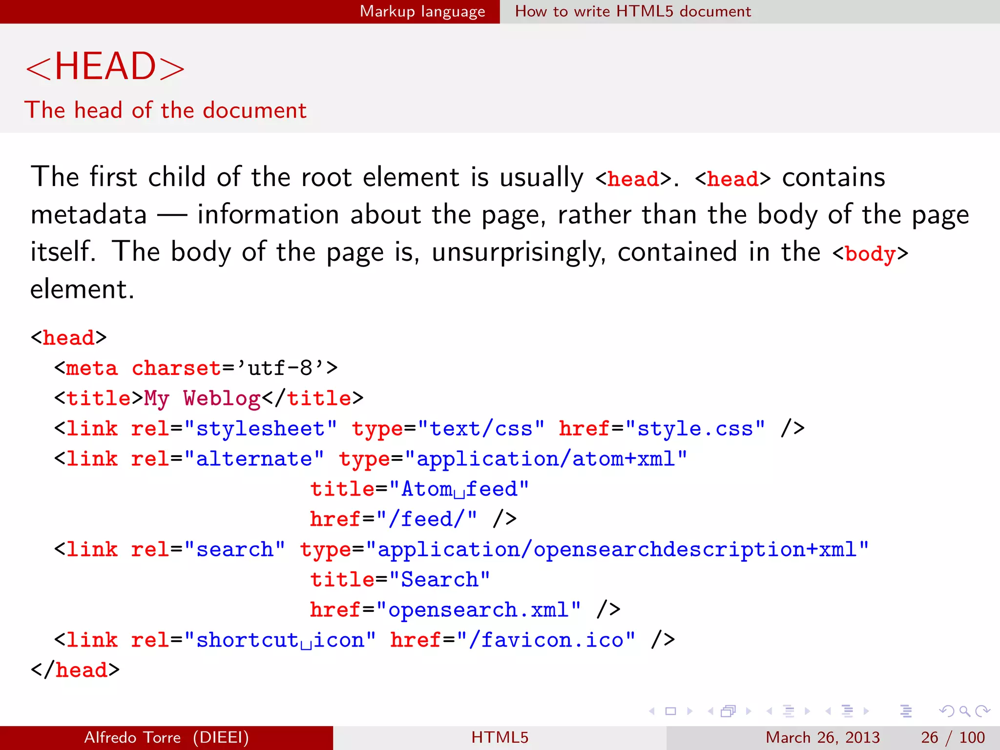 Markup language

How to write HTML5 document

<HEAD>
The head of the document

The ﬁrst child of the root element is usually <head>. <head> contains
metadata — information about the page, rather than the body of the page
itself. The body of the page is, unsurprisingly, contained in the <body>
element.
<head>
<meta charset=’utf-8’>
<title>My Weblog</title>
<link rel="stylesheet" type="text/css" href="style.css" />
<link rel="alternate" type="application/atom+xml"
title="Atom␣feed"
href="/feed/" />
<link rel="search" type="application/opensearchdescription+xml"
title="Search"
href="opensearch.xml" />
<link rel="shortcut␣icon" href="/favicon.ico" />
</head>
Alfredo Torre (DIEEI)

HTML5

March 26, 2013

26 / 100

 