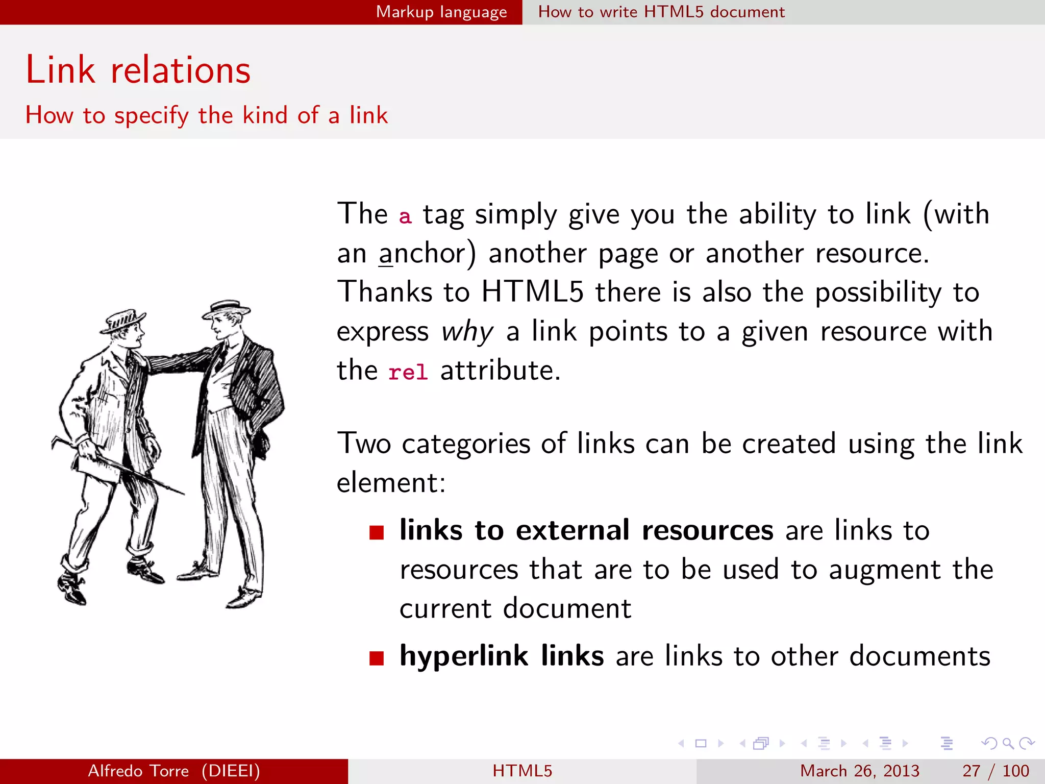 Markup language

How to write HTML5 document

Link relations
How to specify the kind of a link

The a tag simply give you the ability to link (with
an anchor) another page or another resource.
Thanks to HTML5 there is also the possibility to
express why a link points to a given resource with
the rel attribute.
Two categories of links can be created using the link
element:
links to external resources are links to
resources that are to be used to augment the
current document
hyperlink links are links to other documents

Alfredo Torre (DIEEI)

HTML5

March 26, 2013

27 / 100

 