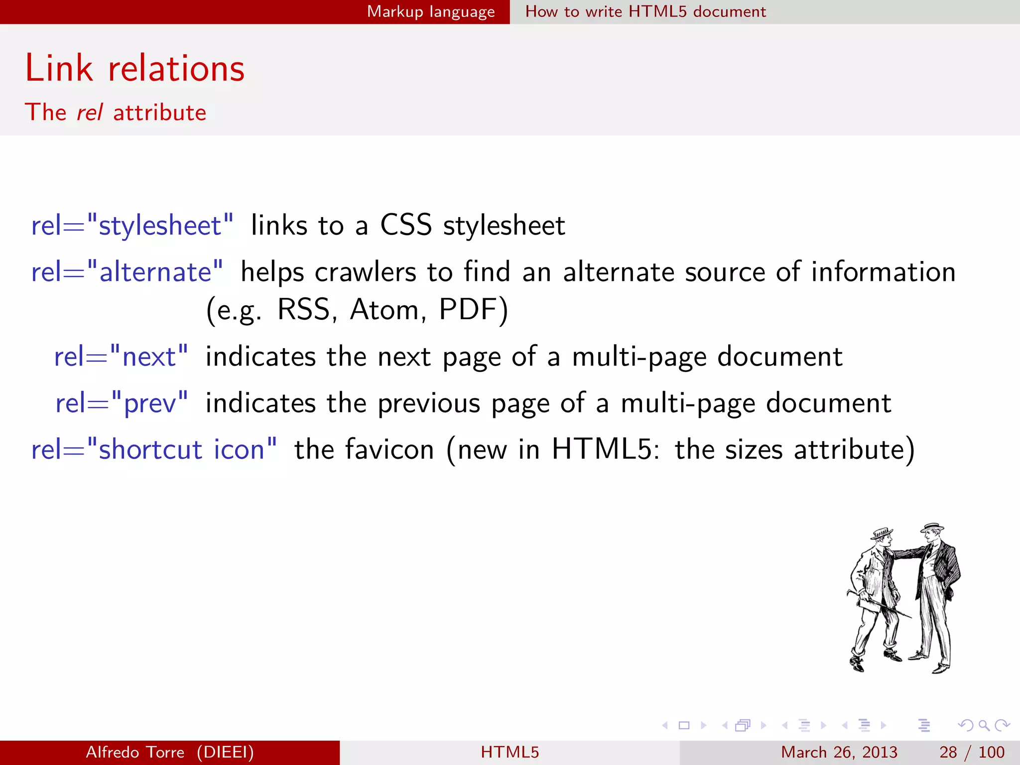 Markup language

How to write HTML5 document

Link relations
The rel attribute

rel="stylesheet" links to a CSS stylesheet
rel="alternate" helps crawlers to ﬁnd an alternate source of information
(e.g. RSS, Atom, PDF)
rel="next" indicates the next page of a multi-page document
rel="prev" indicates the previous page of a multi-page document
rel="shortcut icon" the favicon (new in HTML5: the sizes attribute)

Alfredo Torre (DIEEI)

HTML5

March 26, 2013

28 / 100

 