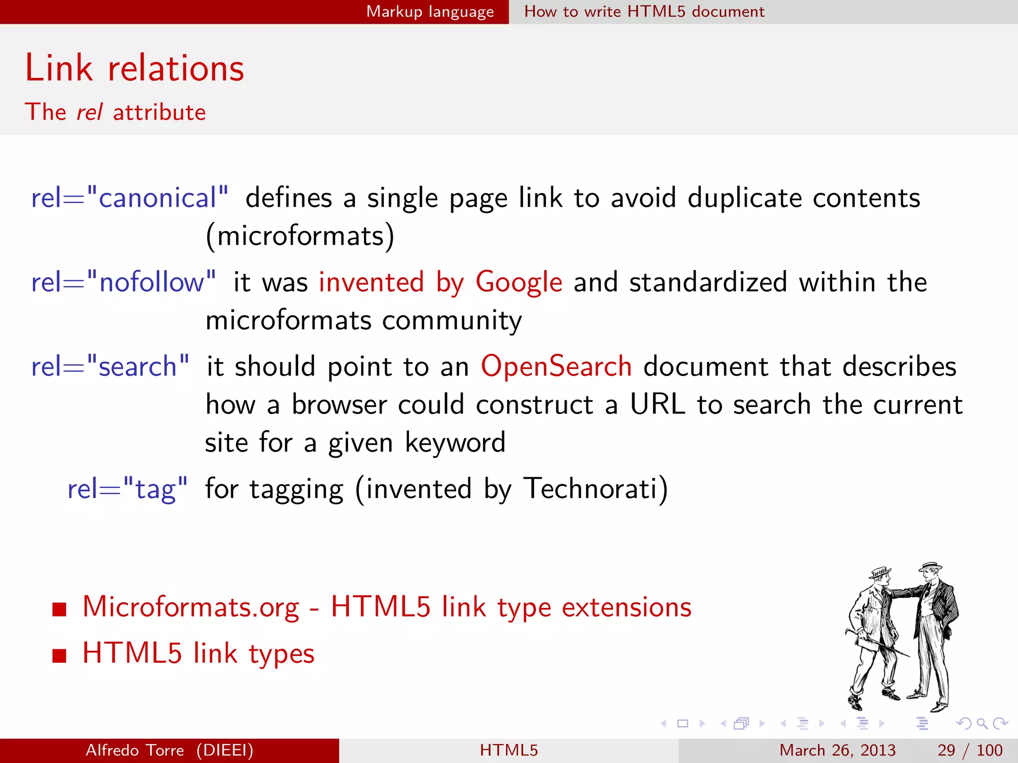 Markup language

How to write HTML5 document

Link relations
The rel attribute

rel="canonical" deﬁnes a single page link to avoid duplicate contents
(microformats)
rel="nofollow" it was invented by Google and standardized within the
microformats community
rel="search" it should point to an OpenSearch document that describes
how a browser could construct a URL to search the current
site for a given keyword
rel="tag" for tagging (invented by Technorati)

Microformats.org - HTML5 link type extensions
HTML5 link types
Alfredo Torre (DIEEI)

HTML5

March 26, 2013

29 / 100

 