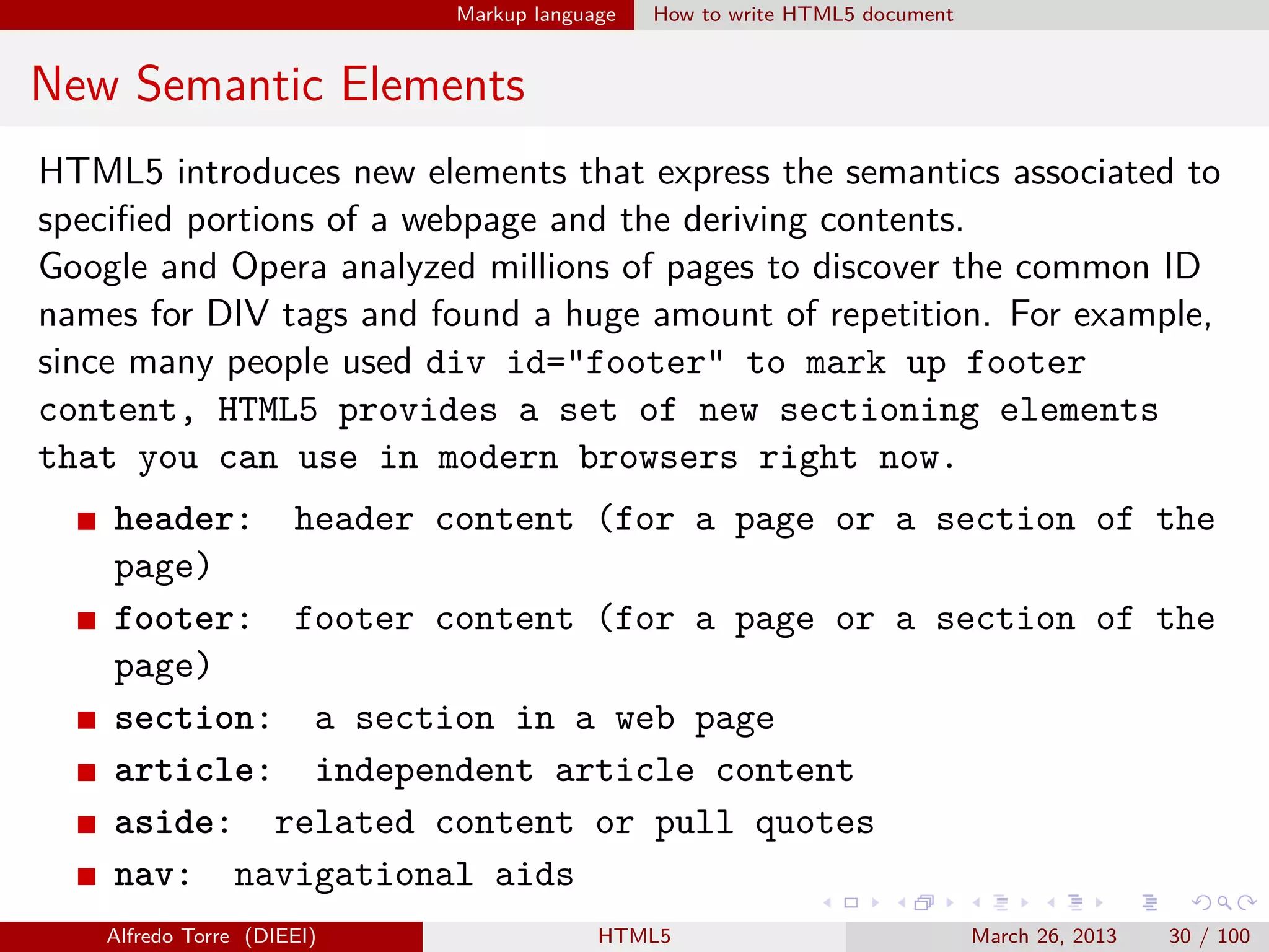 Markup language

How to write HTML5 document

New Semantic Elements
HTML5 introduces new elements that express the semantics associated to
speciﬁed portions of a webpage and the deriving contents.
Google and Opera analyzed millions of pages to discover the common ID
names for DIV tags and found a huge amount of repetition. For example,
since many people used div id="footer" to mark up footer
content, HTML5 provides a set of new sectioning elements
that you can use in modern browsers right now.
header: header content (for a page or a section of the
page)
footer: footer content (for a page or a section of the
page)
section: a section in a web page
article: independent article content
aside: related content or pull quotes
nav: navigational aids
Alfredo Torre (DIEEI)

HTML5

March 26, 2013

30 / 100

 