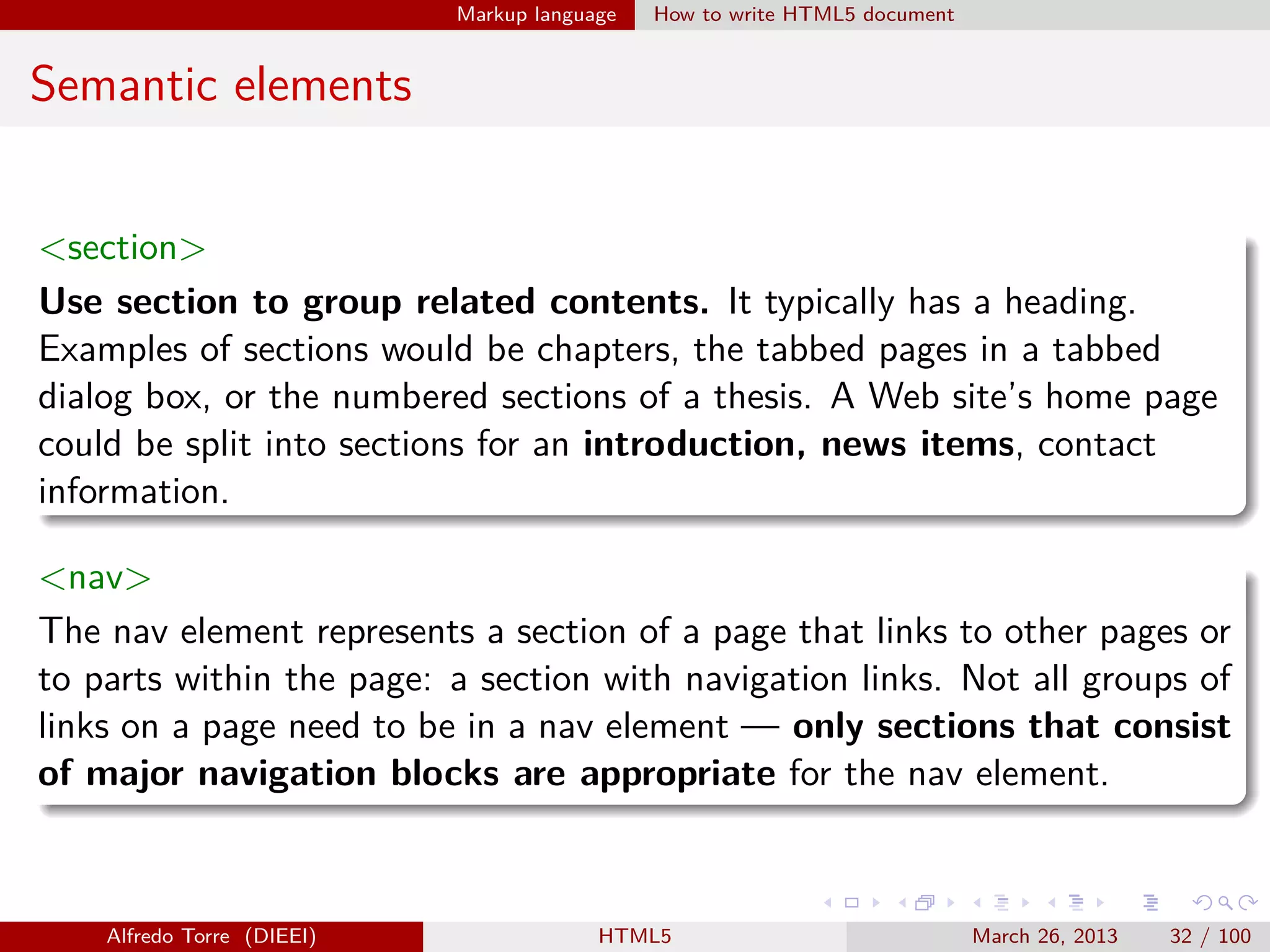 Markup language

How to write HTML5 document

Semantic elements
<section>
Use section to group related contents. It typically has a heading.
Examples of sections would be chapters, the tabbed pages in a tabbed
dialog box, or the numbered sections of a thesis. A Web site’s home page
could be split into sections for an introduction, news items, contact
information.
<nav>
The nav element represents a section of a page that links to other pages or
to parts within the page: a section with navigation links. Not all groups of
links on a page need to be in a nav element — only sections that consist
of major navigation blocks are appropriate for the nav element.

Alfredo Torre (DIEEI)

HTML5

March 26, 2013

32 / 100

 
