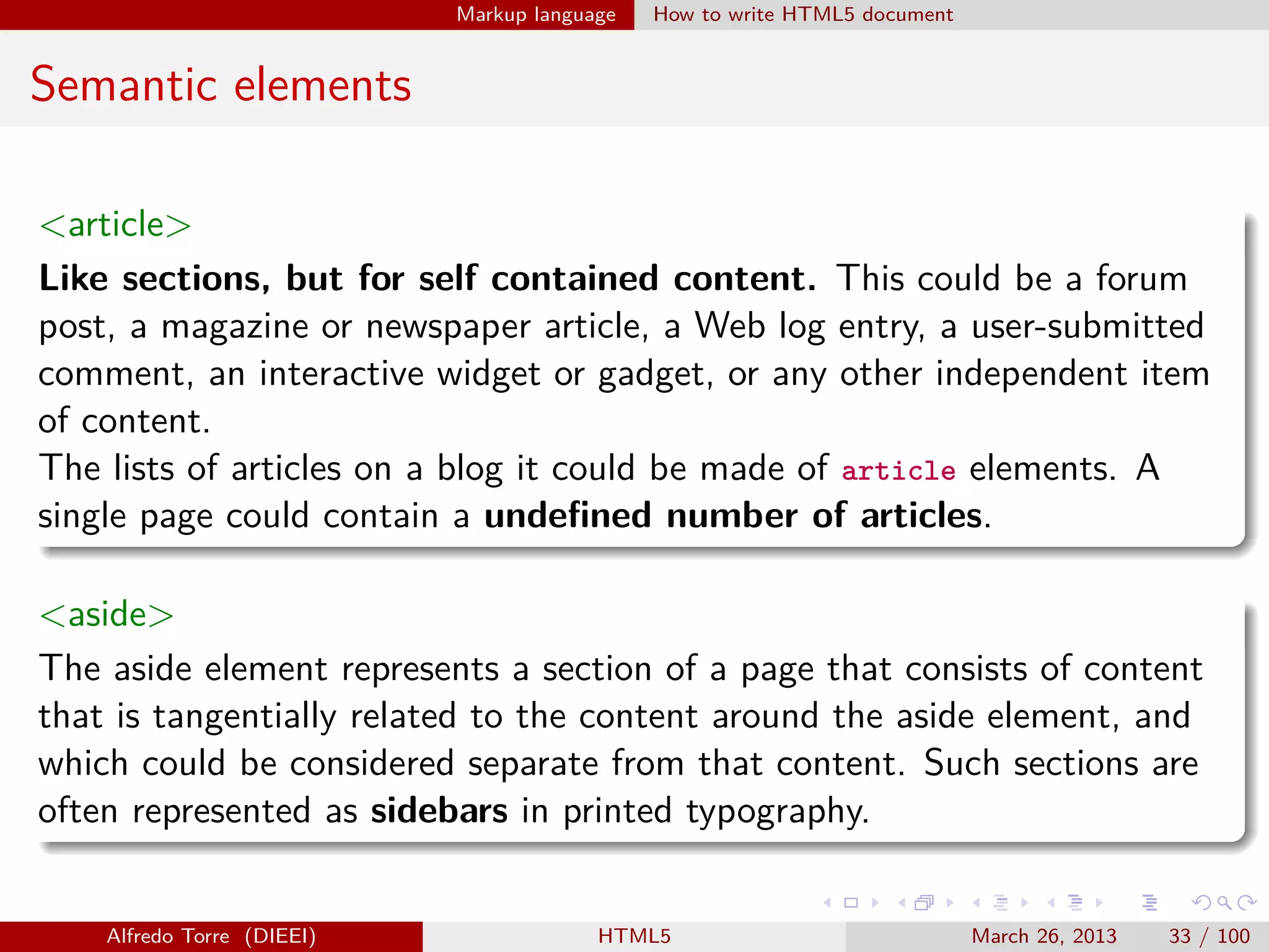 Markup language

How to write HTML5 document

Semantic elements
<article>
Like sections, but for self contained content. This could be a forum
post, a magazine or newspaper article, a Web log entry, a user-submitted
comment, an interactive widget or gadget, or any other independent item
of content.
The lists of articles on a blog it could be made of article elements. A
single page could contain a undeﬁned number of articles.
<aside>
The aside element represents a section of a page that consists of content
that is tangentially related to the content around the aside element, and
which could be considered separate from that content. Such sections are
often represented as sidebars in printed typography.

Alfredo Torre (DIEEI)

HTML5

March 26, 2013

33 / 100

 