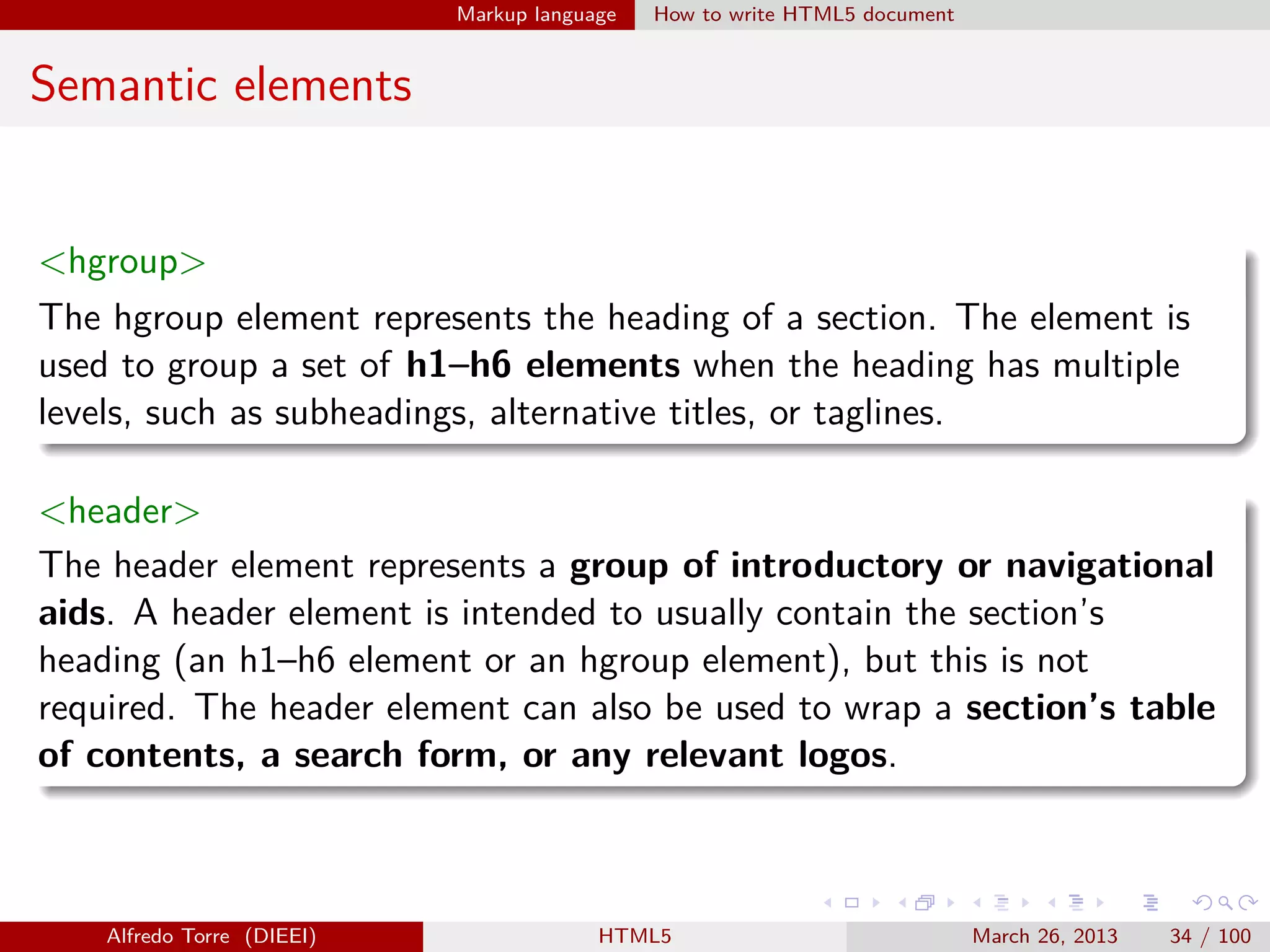Markup language

How to write HTML5 document

Semantic elements

<hgroup>
The hgroup element represents the heading of a section. The element is
used to group a set of h1–h6 elements when the heading has multiple
levels, such as subheadings, alternative titles, or taglines.
<header>
The header element represents a group of introductory or navigational
aids. A header element is intended to usually contain the section’s
heading (an h1–h6 element or an hgroup element), but this is not
required. The header element can also be used to wrap a section’s table
of contents, a search form, or any relevant logos.

Alfredo Torre (DIEEI)

HTML5

March 26, 2013

34 / 100

 