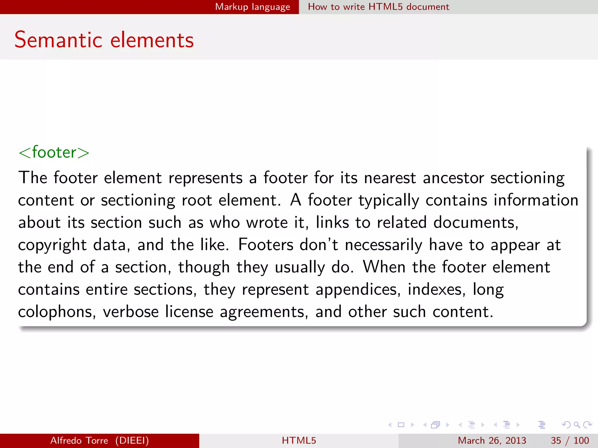 Markup language

How to write HTML5 document

Semantic elements

<footer>
The footer element represents a footer for its nearest ancestor sectioning
content or sectioning root element. A footer typically contains information
about its section such as who wrote it, links to related documents,
copyright data, and the like. Footers don’t necessarily have to appear at
the end of a section, though they usually do. When the footer element
contains entire sections, they represent appendices, indexes, long
colophons, verbose license agreements, and other such content.

Alfredo Torre (DIEEI)

HTML5

March 26, 2013

35 / 100

 