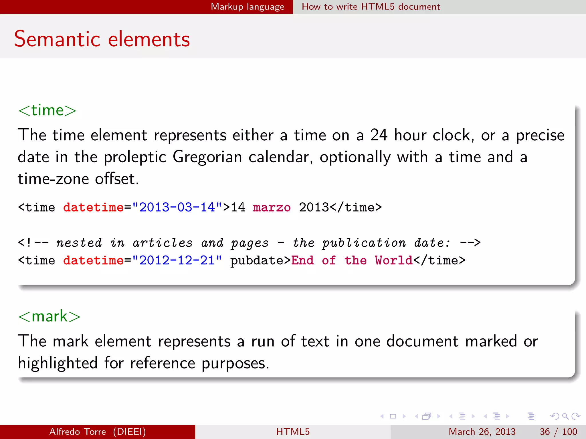 Markup language

How to write HTML5 document

Semantic elements
<time>
The time element represents either a time on a 24 hour clock, or a precise
date in the proleptic Gregorian calendar, optionally with a time and a
time-zone oﬀset.
<time datetime="2013-03-14">14 marzo 2013</time>
<!-- nested in articles and pages - the publication date: -->
<time datetime="2012-12-21" pubdate>End of the World</time>

<mark>
The mark element represents a run of text in one document marked or
highlighted for reference purposes.

Alfredo Torre (DIEEI)

HTML5

March 26, 2013

36 / 100

 