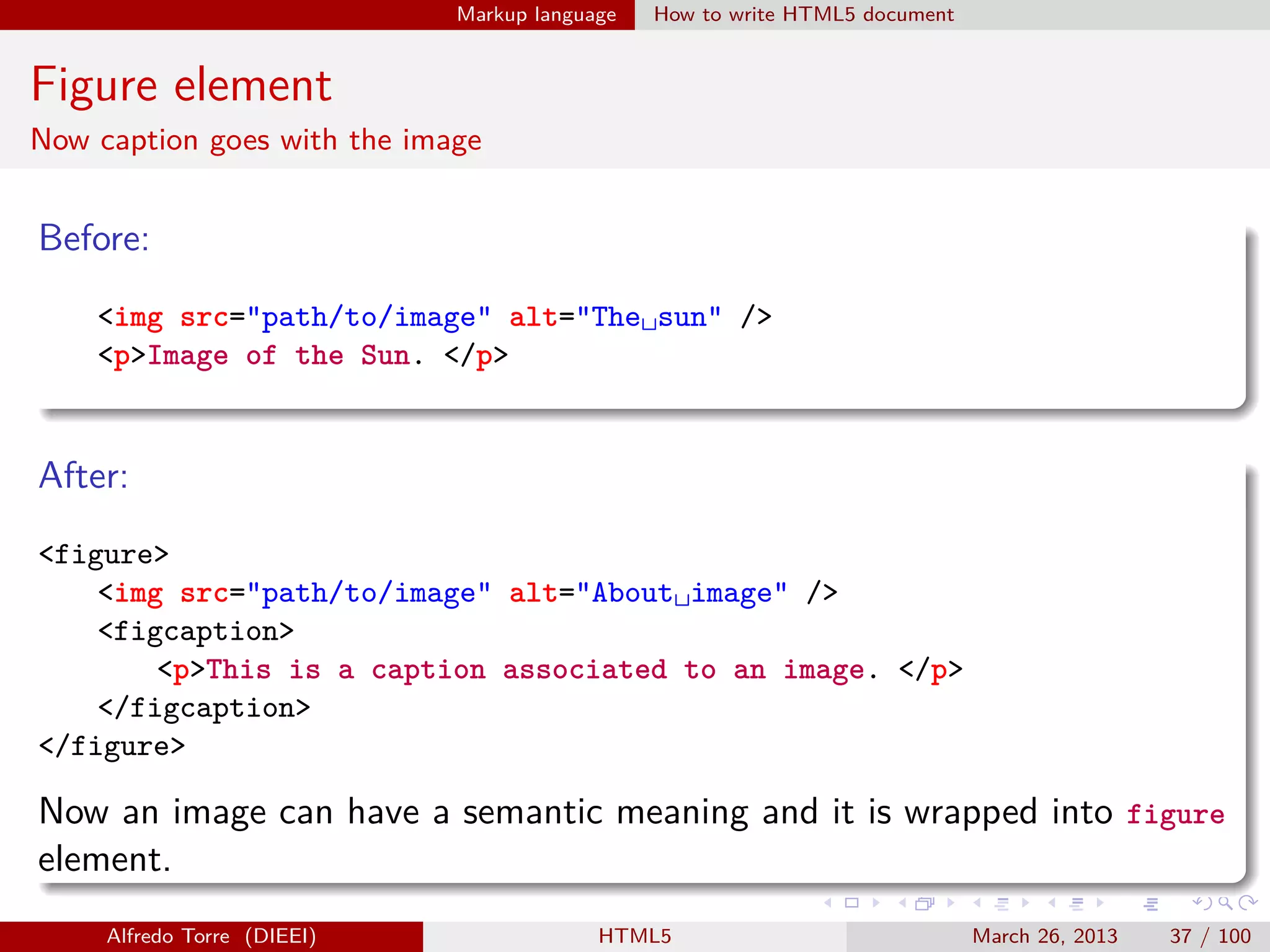 Markup language

How to write HTML5 document

Figure element
Now caption goes with the image

Before:
<img src="path/to/image" alt="The␣sun" />
<p>Image of the Sun. </p>

After:
<figure>
<img src="path/to/image" alt="About␣image" />
<figcaption>
<p>This is a caption associated to an image. </p>
</figcaption>
</figure>

Now an image can have a semantic meaning and it is wrapped into figure
element.
Alfredo Torre (DIEEI)

HTML5

March 26, 2013

37 / 100

 