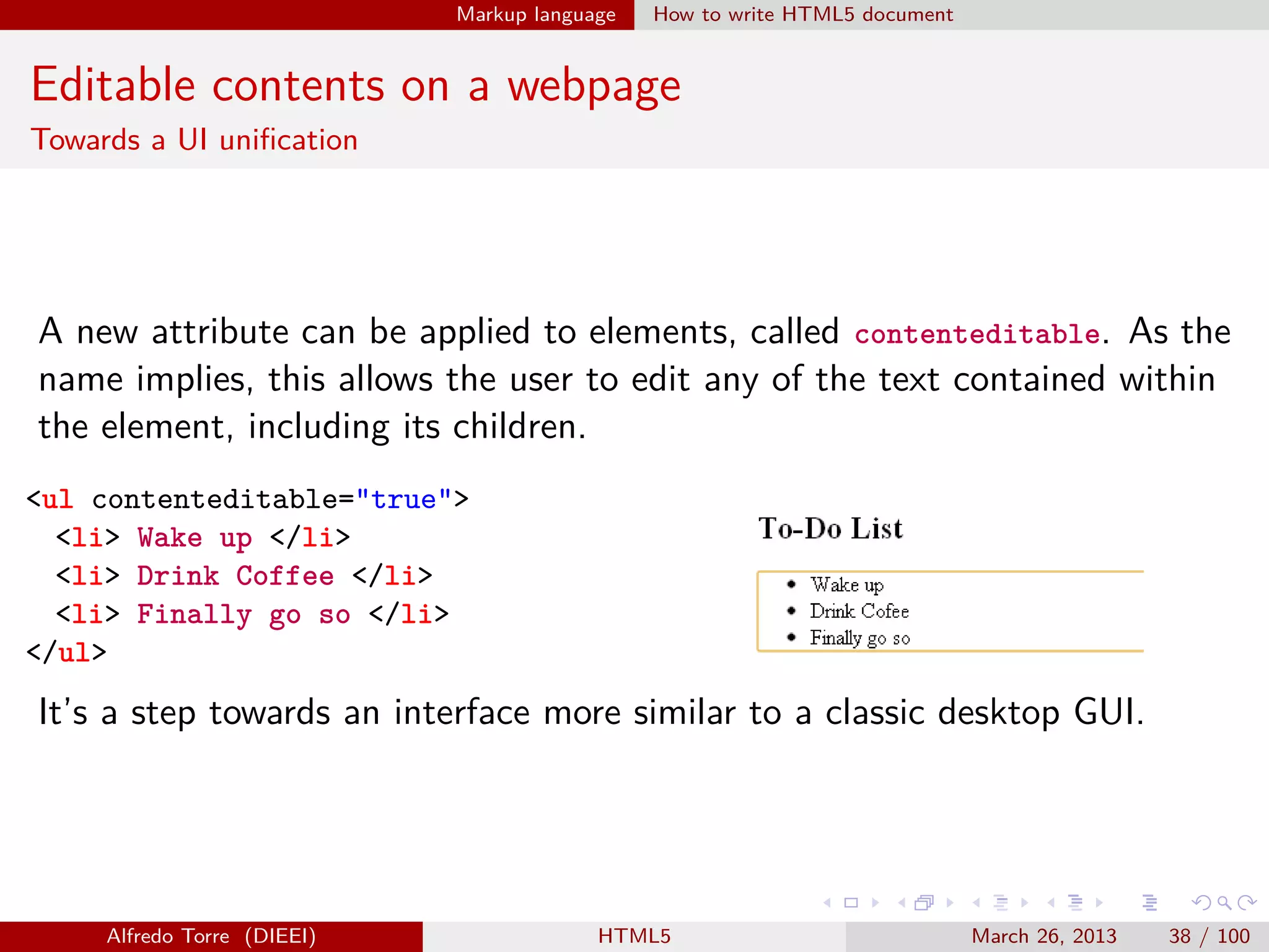 Markup language

How to write HTML5 document

Editable contents on a webpage
Towards a UI uniﬁcation

A new attribute can be applied to elements, called contenteditable. As the
name implies, this allows the user to edit any of the text contained within
the element, including its children.
<ul contenteditable="true">
<li> Wake up </li>
<li> Drink Coffee </li>
<li> Finally go so </li>
</ul>

It’s a step towards an interface more similar to a classic desktop GUI.

Alfredo Torre (DIEEI)

HTML5

March 26, 2013

38 / 100

 