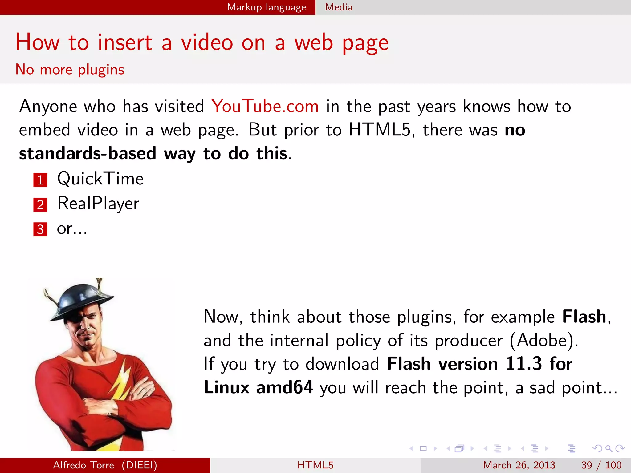 Markup language

Media

How to insert a video on a web page
No more plugins

Anyone who has visited YouTube.com in the past years knows how to
embed video in a web page. But prior to HTML5, there was no
standards-based way to do this.
1 QuickTime
2 RealPlayer
3 or...

Now, think about those plugins, for example Flash,
and the internal policy of its producer (Adobe).
If you try to download Flash version 11.3 for
Linux amd64 you will reach the point, a sad point...

Alfredo Torre (DIEEI)

HTML5

March 26, 2013

39 / 100

 