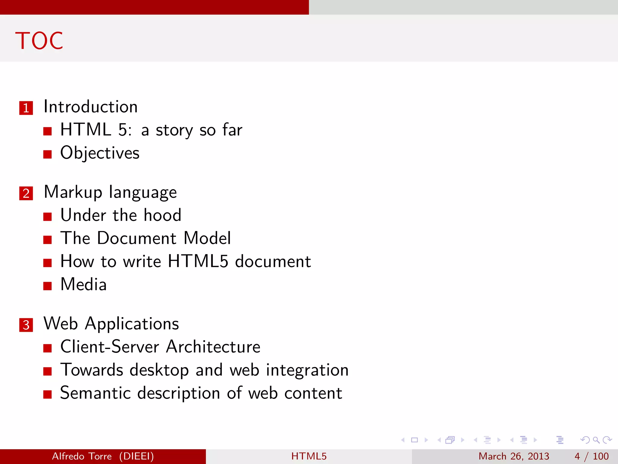 TOC
1

Introduction
HTML 5: a story so far
Objectives

2

Markup language
Under the hood
The Document Model
How to write HTML5 document
Media

3

Web Applications
Client-Server Architecture
Towards desktop and web integration
Semantic description of web content

Alfredo Torre (DIEEI)

HTML5

March 26, 2013

4 / 100

 