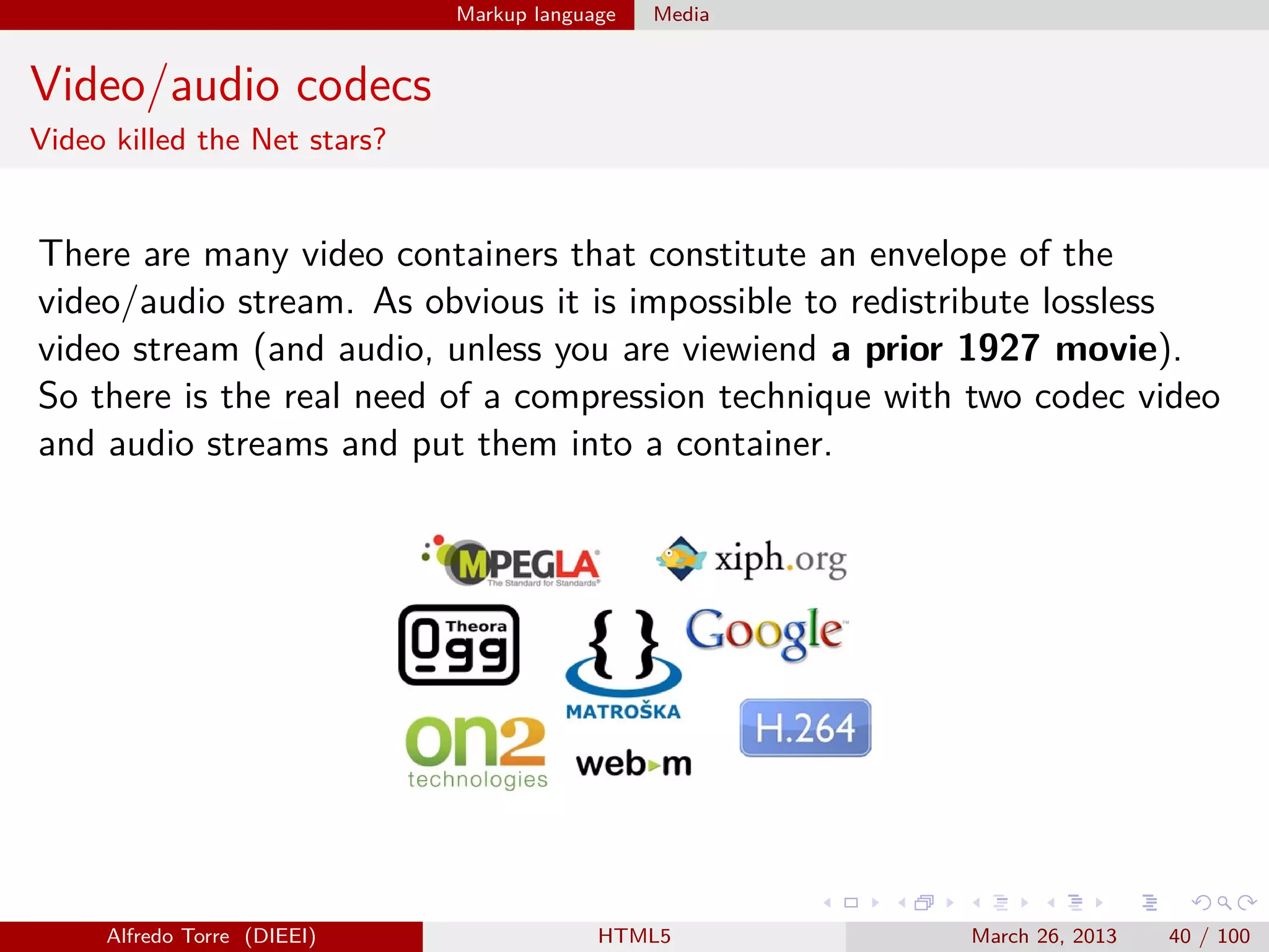 Markup language

Media

Video/audio codecs
Video killed the Net stars?

There are many video containers that constitute an envelope of the
video/audio stream. As obvious it is impossible to redistribute lossless
video stream (and audio, unless you are viewiend a prior 1927 movie).
So there is the real need of a compression technique with two codec video
and audio streams and put them into a container.

Alfredo Torre (DIEEI)

HTML5

March 26, 2013

40 / 100

 