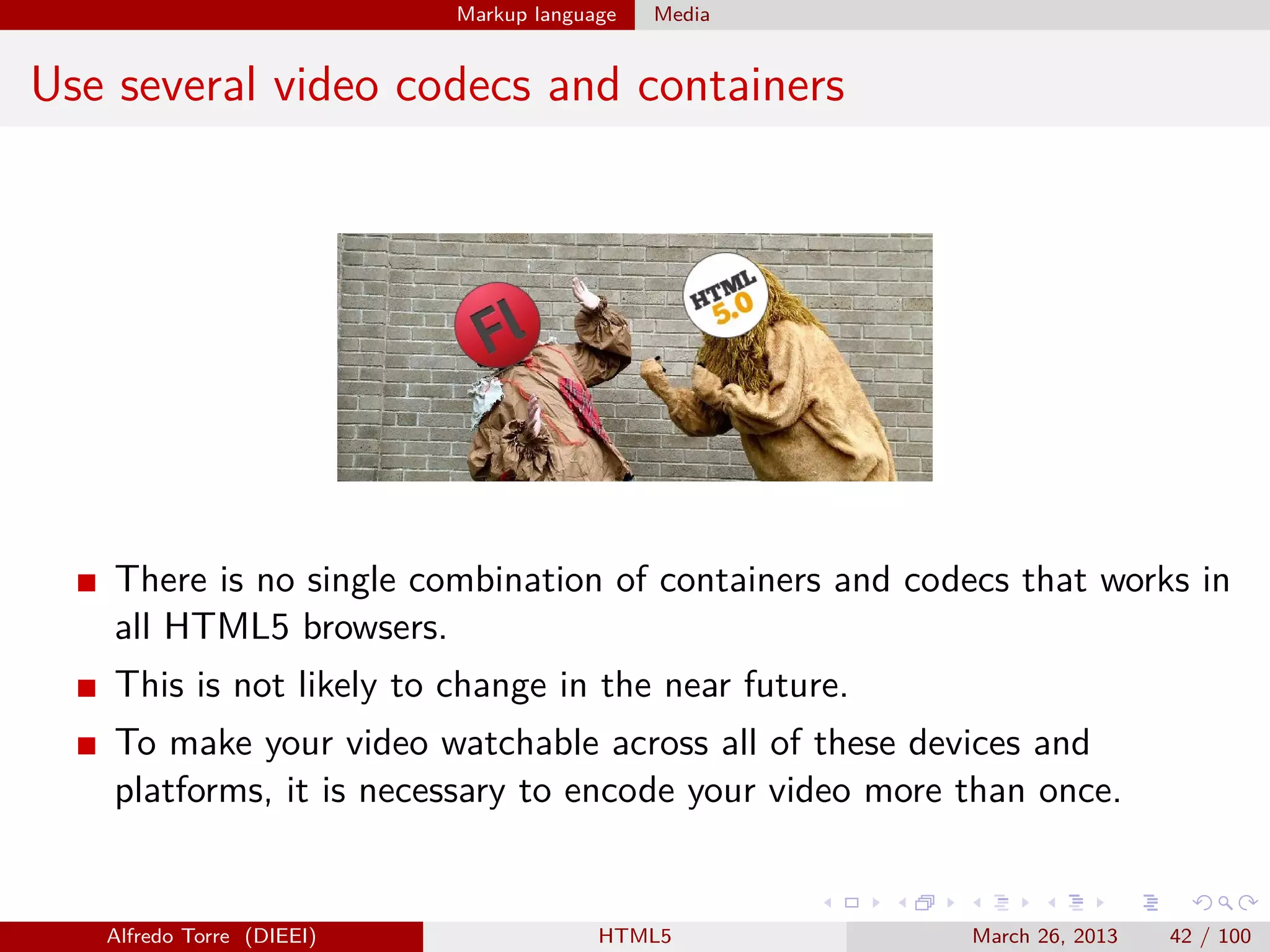 Markup language

Media

Use several video codecs and containers

There is no single combination of containers and codecs that works in
all HTML5 browsers.
This is not likely to change in the near future.
To make your video watchable across all of these devices and
platforms, it is necessary to encode your video more than once.

Alfredo Torre (DIEEI)

HTML5

March 26, 2013

42 / 100

 