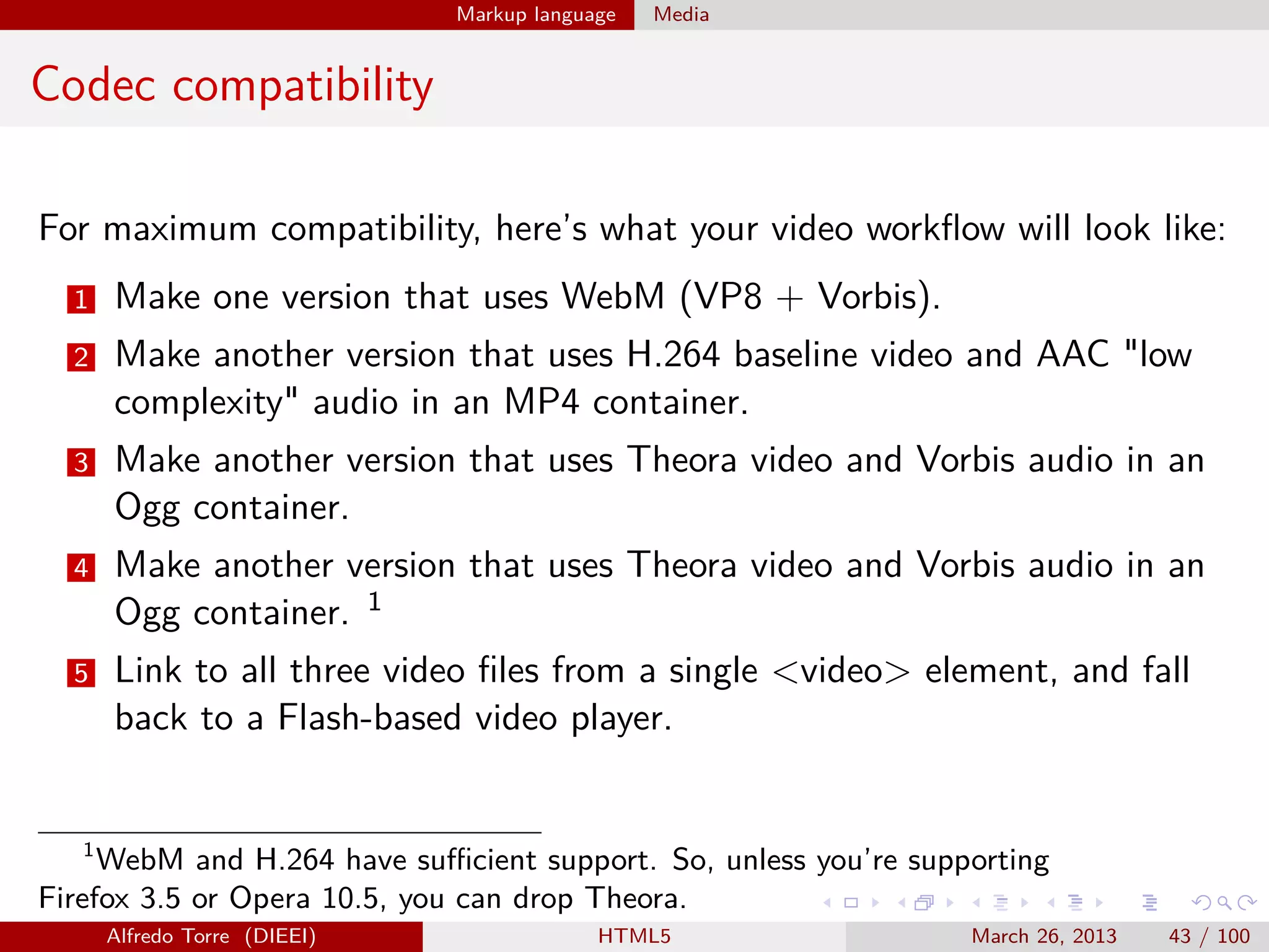 Markup language

Media

Codec compatibility
For maximum compatibility, here’s what your video workﬂow will look like:
1

Make one version that uses WebM (VP8 + Vorbis).

2

Make another version that uses H.264 baseline video and AAC "low
complexity" audio in an MP4 container.

3

Make another version that uses Theora video and Vorbis audio in an
Ogg container.

4

Make another version that uses Theora video and Vorbis audio in an
Ogg container. 1

5

Link to all three video ﬁles from a single <video> element, and fall
back to a Flash-based video player.

1
WebM and H.264 have suﬃcient support. So, unless you’re supporting
Firefox 3.5 or Opera 10.5, you can drop Theora.
Alfredo Torre (DIEEI)

HTML5

March 26, 2013

43 / 100

 