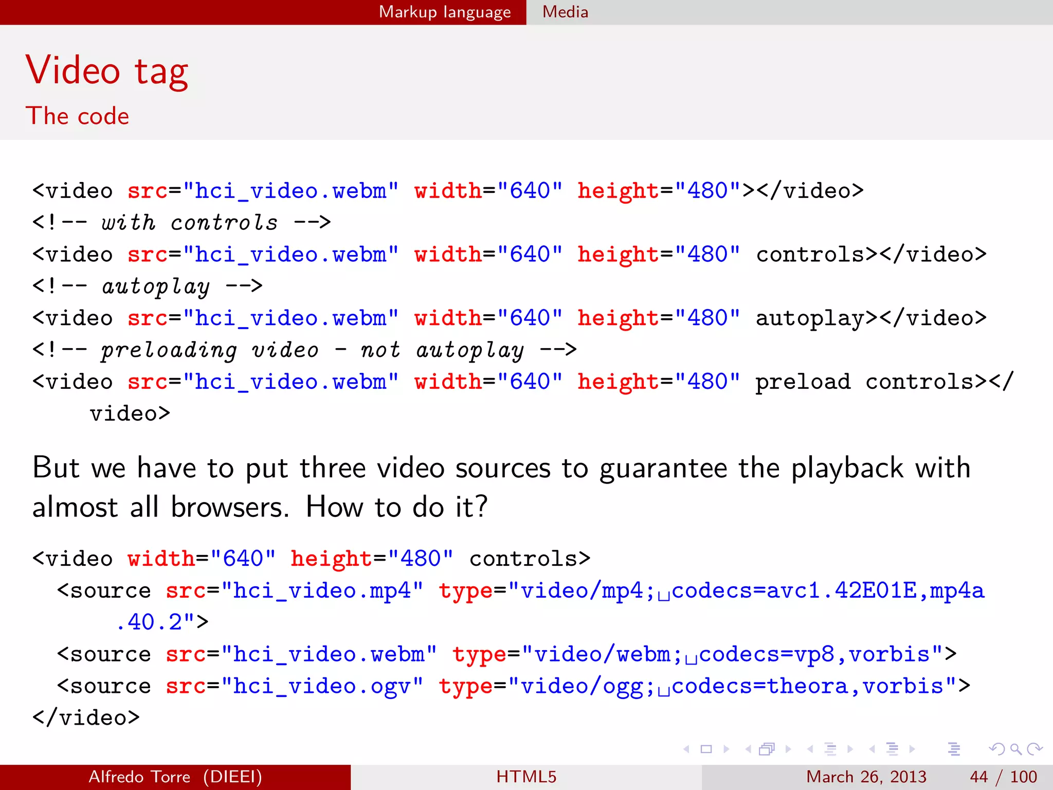 Markup language

Media

Video tag
The code
<video src="hci_video.webm"
<!-- with controls -->
<video src="hci_video.webm"
<!-- autoplay -->
<video src="hci_video.webm"
<!-- preloading video - not
<video src="hci_video.webm"
video>

width="640" height="480"></video>
width="640" height="480" controls></video>
width="640" height="480" autoplay></video>
autoplay -->
width="640" height="480" preload controls></

But we have to put three video sources to guarantee the playback with
almost all browsers. How to do it?
<video width="640" height="480" controls>
<source src="hci_video.mp4" type="video/mp4;␣codecs=avc1.42E01E,mp4a
.40.2">
<source src="hci_video.webm" type="video/webm;␣codecs=vp8,vorbis">
<source src="hci_video.ogv" type="video/ogg;␣codecs=theora,vorbis">
</video>
Alfredo Torre (DIEEI)

HTML5

March 26, 2013

44 / 100

 