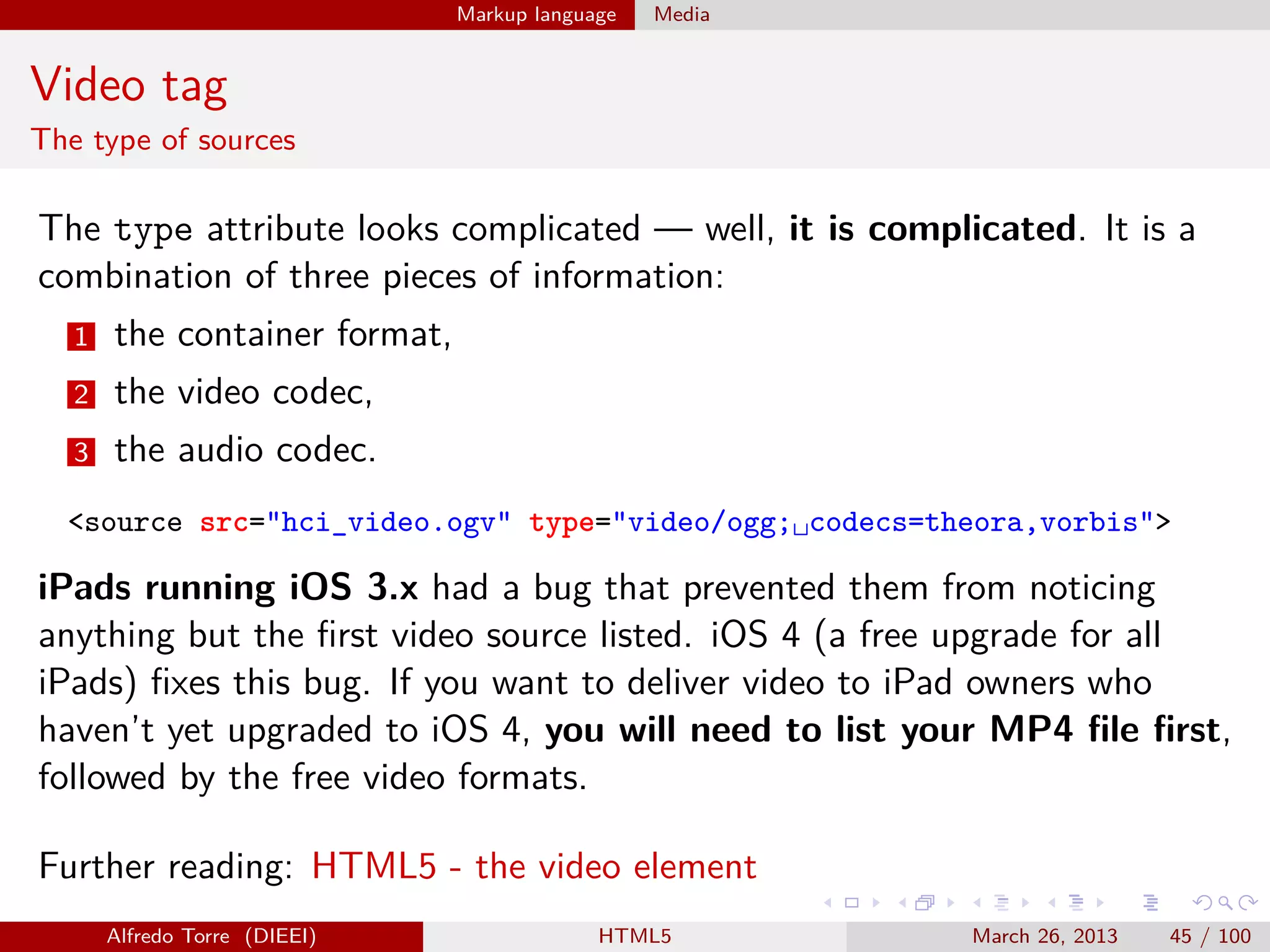Markup language

Media

Video tag
The type of sources

The type attribute looks complicated — well, it is complicated. It is a
combination of three pieces of information:
1

the container format,

2

the video codec,

3

the audio codec.

<source src="hci_video.ogv" type="video/ogg;␣codecs=theora,vorbis">

iPads running iOS 3.x had a bug that prevented them from noticing
anything but the ﬁrst video source listed. iOS 4 (a free upgrade for all
iPads) ﬁxes this bug. If you want to deliver video to iPad owners who
haven’t yet upgraded to iOS 4, you will need to list your MP4 ﬁle ﬁrst,
followed by the free video formats.
Further reading: HTML5 - the video element
Alfredo Torre (DIEEI)

HTML5

March 26, 2013

45 / 100

 