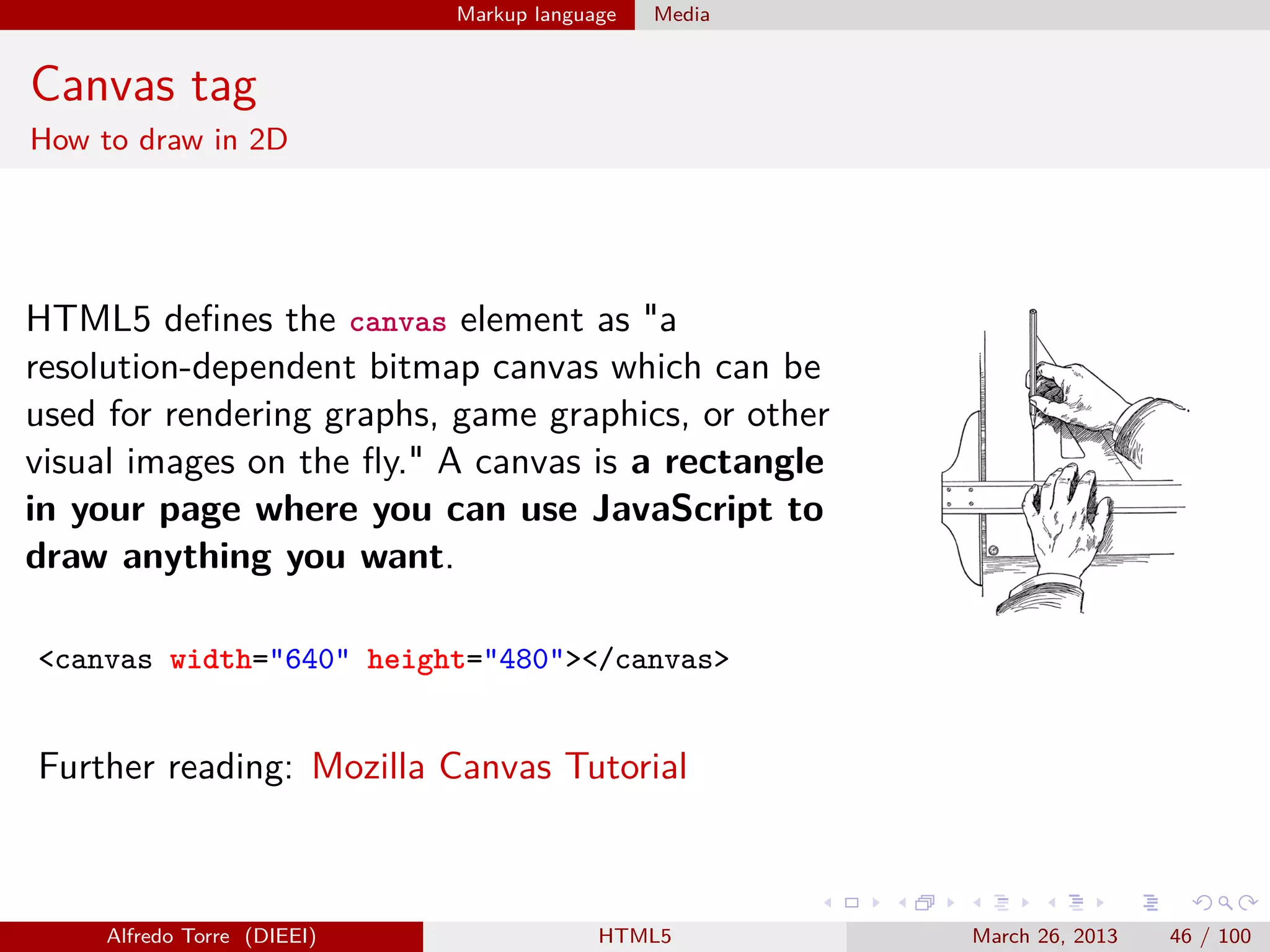 Markup language

Media

Canvas tag
How to draw in 2D

HTML5 deﬁnes the canvas element as "a
resolution-dependent bitmap canvas which can be
used for rendering graphs, game graphics, or other
visual images on the ﬂy." A canvas is a rectangle
in your page where you can use JavaScript to
draw anything you want.
<canvas width="640" height="480"></canvas>

Further reading: Mozilla Canvas Tutorial

Alfredo Torre (DIEEI)

HTML5

March 26, 2013

46 / 100

 