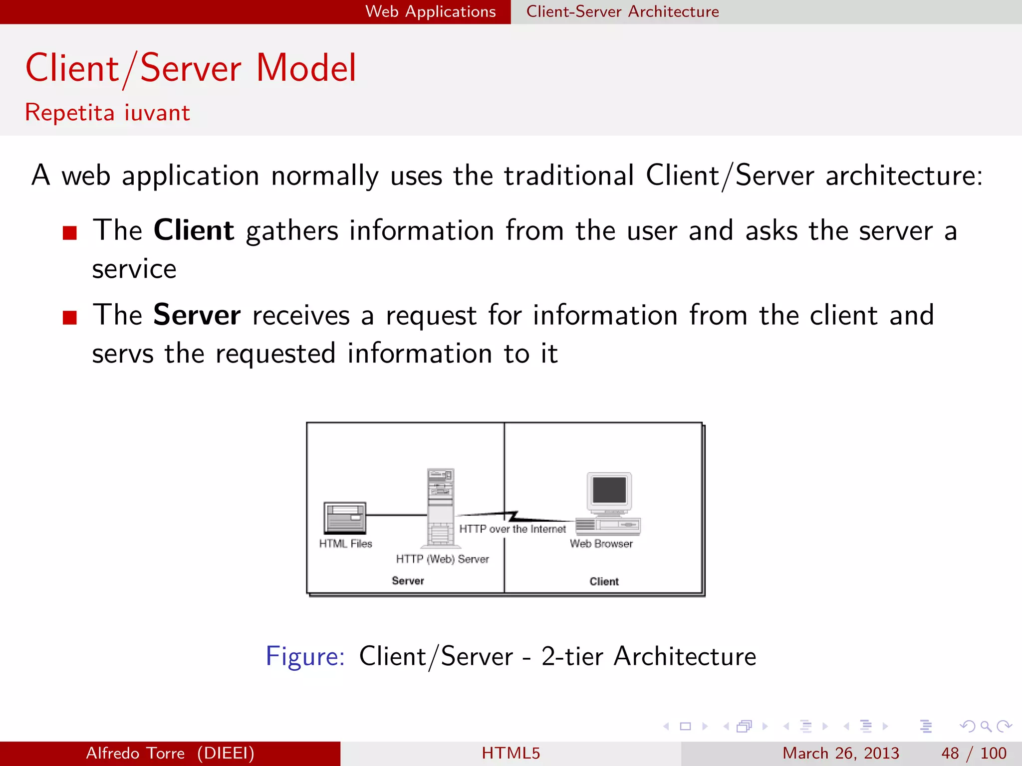 Web Applications

Client-Server Architecture

Client/Server Model
Repetita iuvant

A web application normally uses the traditional Client/Server architecture:
The Client gathers information from the user and asks the server a
service
The Server receives a request for information from the client and
servs the requested information to it

Figure: Client/Server - 2-tier Architecture

Alfredo Torre (DIEEI)

HTML5

March 26, 2013

48 / 100

 