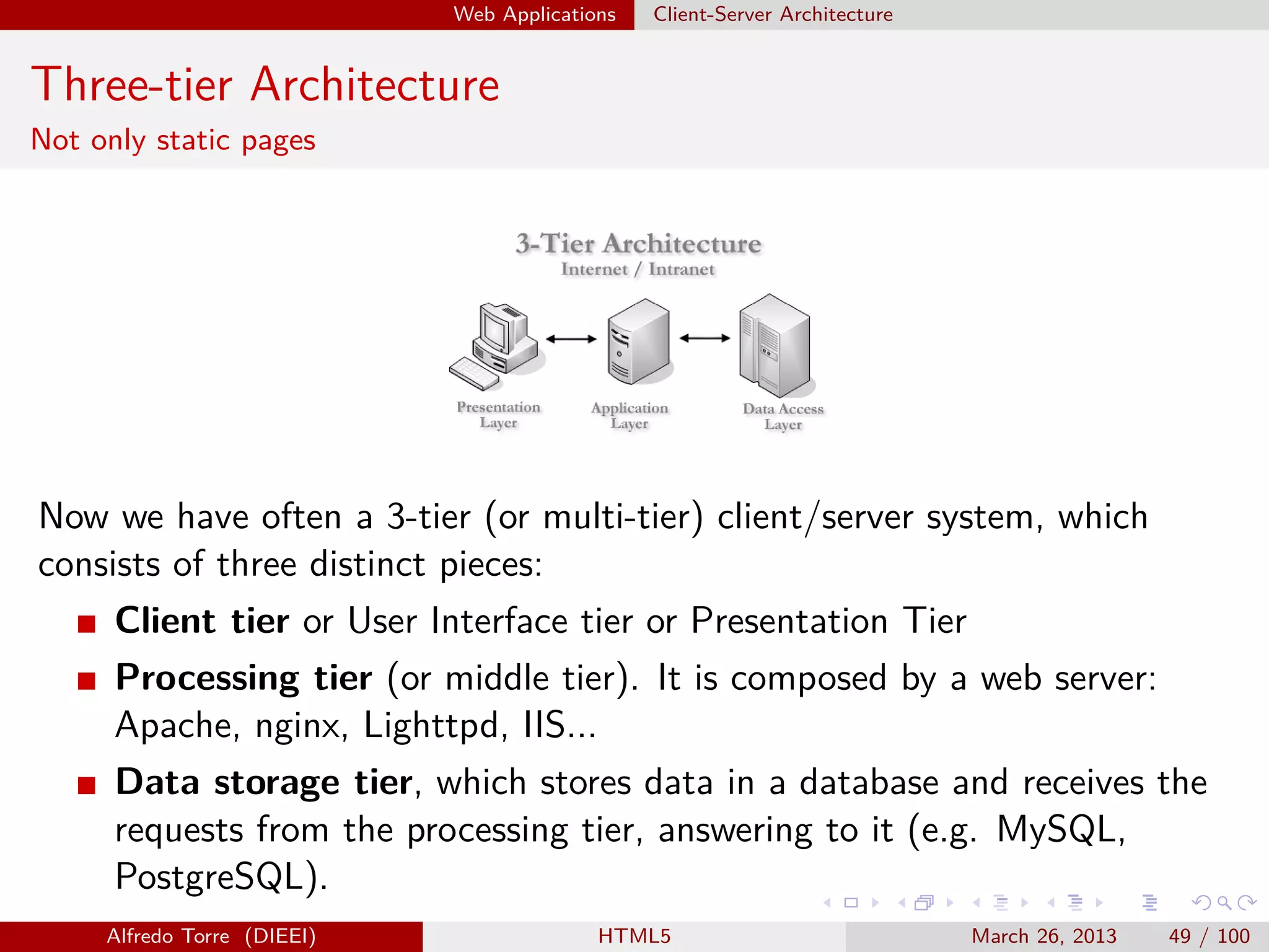 Web Applications

Client-Server Architecture

Three-tier Architecture
Not only static pages

Now we have often a 3-tier (or multi-tier) client/server system, which
consists of three distinct pieces:
Client tier or User Interface tier or Presentation Tier
Processing tier (or middle tier). It is composed by a web server:
Apache, nginx, Lighttpd, IIS...
Data storage tier, which stores data in a database and receives the
requests from the processing tier, answering to it (e.g. MySQL,
PostgreSQL).
Alfredo Torre (DIEEI)

HTML5

March 26, 2013

49 / 100

 