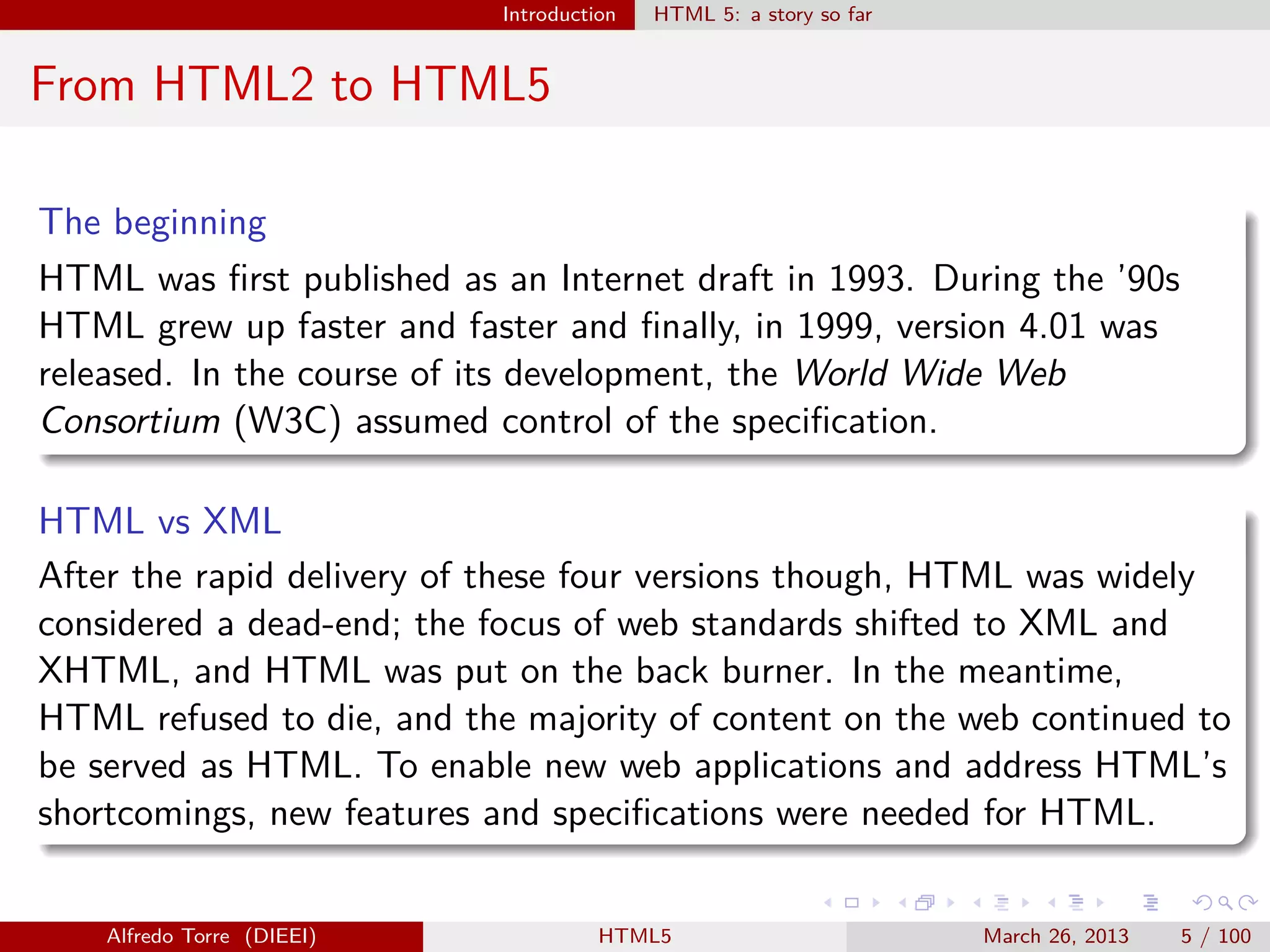 Introduction

HTML 5: a story so far

From HTML2 to HTML5
The beginning
HTML was ﬁrst published as an Internet draft in 1993. During the ’90s
HTML grew up faster and faster and ﬁnally, in 1999, version 4.01 was
released. In the course of its development, the World Wide Web
Consortium (W3C) assumed control of the speciﬁcation.
HTML vs XML
After the rapid delivery of these four versions though, HTML was widely
considered a dead-end; the focus of web standards shifted to XML and
XHTML, and HTML was put on the back burner. In the meantime,
HTML refused to die, and the majority of content on the web continued to
be served as HTML. To enable new web applications and address HTML’s
shortcomings, new features and speciﬁcations were needed for HTML.

Alfredo Torre (DIEEI)

HTML5

March 26, 2013

5 / 100

 