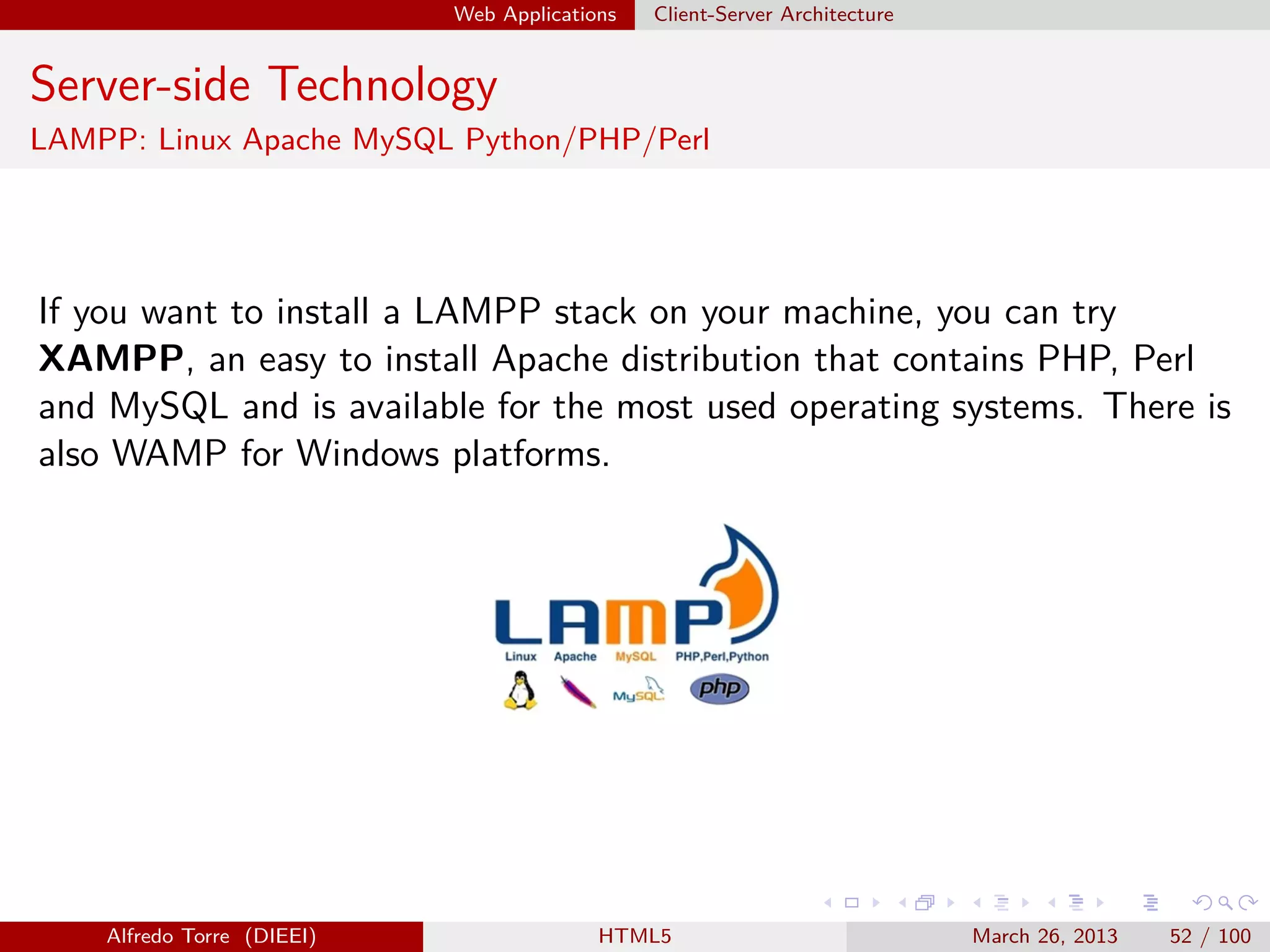 Web Applications

Client-Server Architecture

Server-side Technology
LAMPP: Linux Apache MySQL Python/PHP/Perl

If you want to install a LAMPP stack on your machine, you can try
XAMPP, an easy to install Apache distribution that contains PHP, Perl
and MySQL and is available for the most used operating systems. There is
also WAMP for Windows platforms.

Alfredo Torre (DIEEI)

HTML5

March 26, 2013

52 / 100

 